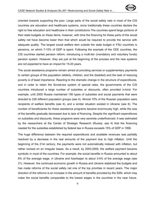 CASE Network Studies & Analyses No.397- Restructuring and Social Safety Nets in ... 
oriented towards supporting the poor. Large parts of the social safety nets in most of the CIS 
countries are education and healthcare systems, since traditionally these countries declare the 
right to free education and healthcare in their constitutions The countries spend large portions of 
their state budgets on these items, however, with time the financing for these parts of the social 
safety net have become lower then that which would be required to provide the service with 
adequate quality. The largest social welfare item outside the state budget in FSU countries is 
pensions, on which 7-15% of GDP is spent. Following the example of the CEE countries, the 
CIS countries started pension reform, introducing a multi-tier (mandatory and voluntary funds) 
pension system. However, they are just at the beginning of the process and the new systems 
are not expected to have an impact for 15-20 years. 
The social assistance programs remain aimed at providing services or supplementary payments 
to certain groups of the population (elderly, children, and the disabled) and the task of reducing 
poverty is of least importance. Reacting to the dramatic change in the structure of expenditures, 
and in order to retain the Soviet-era system of special rates, the governments of the CIS 
countries introduced a large number of subsidies or discounts, often provided in-kind. For 
example, until 2005 Russia maintained 156 types of subsidies and social payments that were 
directed to 236 different population groups (see 4). Almost 70% of the Russian population were 
recipients of welfare benefits (see 4), and a similar situation existed in Ukraine (see 6). The 
number of beneficiaries for these assistance programs became enormously high, while the size 
of the benefits gradually decreased due to lack of financing. Despite the significant expenditures 
on subsidies and discounts, these programs were very severely underfinanced. It was estimated 
by the researchers at the Center of Strategic Research (Russia, see 4) that the financing 
needed for the subsidies established by federal law in Russia exceeds 15% of GDP in 1999. 
The huge difference between the required expenditures and available revenues was partially 
resolved by a decrease in the real amounts of the payment due to high inflation. Until the 
beginning of the 21st century, the payments were not automatically indexed with inflation, but 
rather revised on an irregular bases. As a result, by 2003-2004, the welfare payment became 
symbolic in most of the countries. For example, the social benefits in Russia amounted to about 
6% of the average wage, in Ukraine and Azerbaijan to about 3-4% of the average wage (see 
31). However, the continued economic growth in Russia and Ukraine stabilized the budgets and 
has made reforms of the social safety net one of the top priorities in recent years. The major 
direction of the reforms is an increase in the amount of benefits provided by the SSN, which may 
make the social benefits comparable to the lowest wages in the countries in the near future. 
9 
 
