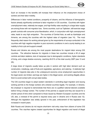 CASE Network Studies & Analyses No.397- Restructuring and Social Safety Nets in ... 
Such an increase in the benefits will increase their influence on the employment choice of 
workers and their labor mobility. 
Differences in labor market conditions, prosperity of citizens, and the influence of demographic 
factors already significantly contribute to labor migration in CIS countries. Countries with higher 
unemployment rates, relatively low wages, and high fertility rates resulting in a large labor supply 
are among those with net migration loss. Some countries, such as Tajikistan, still exercise wage 
growth controls with consumer price liberalisation, which, in conjunction with high unemployment 
rates, leads to very high emigration. The countries of Central Asia, as well as Azerbaijan and 
Armenia, are among the countries with the highest rates of migration (see 14). The most 
frequently cited reason for working abroad given by the respondents of surveys conducted in the 
countries with high negative migration is poor economic conditions in one’s county leading to an 
inability to find a job and support oneself. 
Russia and Ukraine are among the most popular destinations for migrant labor among CIS 
countries. The attractive features for migrants in these two countries include a lift of wage 
controls and labor relations, lack of manpower due to demographic conditions, higher standards 
of living, and a large shadow economy, reaching 45-51% of the total country GDP (see 13 and 
29). 
A large share of migrants usually takes up jobs in sectors with high labor demand such as 
construction, metallurgy, sale of fruits and vegetables, agriculture, and catering. A relatively high 
number of migrants take jobs in the underground economy since employment opportunities in 
the legal sector are limited, earnings are higher in the illegal sector, and working illegally allows 
them to avoid contact with corrupt state bodies. 
The CIS countries began to adopt western standards in controlling legal migration and issuing 
working permits to the foreign workers who entered countries legally. For example, in Ukraine, 
the employer is required to demonstrate that there are no qualified national laborers available 
before hiring a foreign worker. The number of the permits is capped and they are issued for a 
shorter period of time when compared to those issued by Western European countries and the 
US; also, a renewal of the permit is required every year in Ukraine and in Russia (see 12). 
Although this legislation was widely ignored in the past, enforcement of this legislation has 
increased in recent years. 
Both Russia and Ukraine do not require short-term visit entry visas from citizens of some CIS 
countries. This visa-free regime created opportunities for illegal migration and transit of illegal 
10 
 