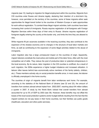CASE Network Studies & Analyses No.397- Restructuring and Social Safety Nets in ... 
migrants (see 12), leading to migration for illegal employment within the countries. Migrants from 
CIS countries enter Russia and Ukraine legally, declaring their intention of a short-term trip, 
however, once permitted on the territory of the countries, some of these migrants either seek 
opportunities for illegal transit further to the countries of Western Europe or seek opportunities 
for work without registration. To combat these illegal migrant activities, both countries have been 
increasing their control of immigrants. Russia requires registration of all foreigners with Foreign 
Migration Services within three days of their entry to Russia. Ukraine requires registration of 
foreigners legally entering the country at the border only, and limits the time they are allowed to 
stay. 
While migrants fill job vacancies available in the receiving countries, they also contribute to the 
expansion of the shadow economy and to changes in the structure of local labor markets and 
firms, as well as contributing to the expansion of some illegal activities related to the abuse of 
immigrants. 
Labor migration also has a large unmeasured impact on the countries of origin. Apparently, 
migrant laborers constitute the most active and mobile part of the labor force, often with the most 
competitive set of skills. They reduce the pool of productive labor or potential entrepreneurs in 
the local economy. By its nature, labor migration in the CIS counties is unofficial. As a result of 
such migration, the SSNs experience a higher budget imbalance and increased utilization. A 
laborer often leaves behind less economically active members of the family (elderly, children, 
etc.). These members actively rely on social protection benefits since, in most cases, the laborer 
is officially unemployed in the home country. 
The countries of origin of migrants benefit from labor remittances sent home. For example, 
according to the statistics of the National Bank of Ukraine (see 22 and 23), the amount of 
transfers from workers abroad almost tripled from 2002-2007, reaching about 94 million dollars 
a quarter in 2007. A study by the World Bank noticed that overall transfers from abroad 
accounted for up to 5% of GDP by 2003 (see 38). However, these benefits may not offset the 
losses of the local social protection systems and/or budget deficits resulting from the fact that the 
migrant workers do not pay taxes in their home countries, but their families use public goods 
(healthcare, education and other public services). 
11 
 