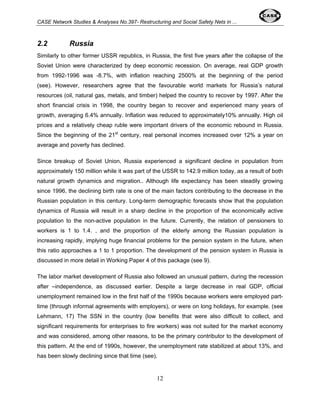 CASE Network Studies & Analyses No.397- Restructuring and Social Safety Nets in ... 
2.2 Russia 
Similarly to other former USSR republics, in Russia, the first five years after the collapse of the 
Soviet Union were characterized by deep economic recession. On average, real GDP growth 
from 1992-1996 was -8.7%, with inflation reaching 2500% at the beginning of the period 
(see). However, researchers agree that the favourable world markets for Russia’s natural 
resources (oil, natural gas, metals, and timber) helped the country to recover by 1997. After the 
short financial crisis in 1998, the country began to recover and experienced many years of 
growth, averaging 6.4% annually. Inflation was reduced to approximately10% annually. High oil 
prices and a relatively cheap ruble were important drivers of the economic rebound in Russia. 
Since the beginning of the 21st century, real personal incomes increased over 12% a year on 
average and poverty has declined. 
Since breakup of Soviet Union, Russia experienced a significant decline in population from 
approximately 150 million while it was part of the USSR to 142.9 million today, as a result of both 
natural growth dynamics and migration.. Although life expectancy has been steadily growing 
since 1996, the declining birth rate is one of the main factors contributing to the decrease in the 
Russian population in this century. Long-term demographic forecasts show that the population 
dynamics of Russia will result in a sharp decline in the proportion of the economically active 
population to the non-active population in the future. Currently, the relation of pensioners to 
workers is 1 to 1.4. , and the proportion of the elderly among the Russian population is 
increasing rapidly, implying huge financial problems for the pension system in the future, when 
this ratio approaches a 1 to 1 proportion. The development of the pension system in Russia is 
discussed in more detail in Working Paper 4 of this package (see 9). 
The labor market development of Russia also followed an unusual pattern, during the recession 
after –independence, as discussed earlier. Despite a large decrease in real GDP, official 
unemployment remained low in the first half of the 1990s because workers were employed part-time 
(through informal agreements with employers), or were on long holidays, for example. (see 
Lehmann, 17) The SSN in the country (low benefits that were also difficult to collect, and 
significant requirements for enterprises to fire workers) was not suited for the market economy 
and was considered, among other reasons, to be the primary contributor to the development of 
this pattern. At the end of 1990s, however, the unemployment rate stabilized at about 13%, and 
has been slowly declining since that time (see). 
12 
 