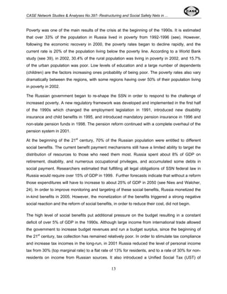 CASE Network Studies & Analyses No.397- Restructuring and Social Safety Nets in ... 
Poverty was one of the main results of the crisis at the beginning of the 1990s. It is estimated 
that over 33% of the population in Russia lived in poverty from 1992-1996 (see). However, 
following the economic recovery in 2000, the poverty rates began to decline rapidly, and the 
current rate is 20% of the population living below the poverty line. According to a World Bank 
study (see 39), in 2002, 30.4% of the rural population was living in poverty in 2002, and 15.7% 
of the urban population was poor. Low levels of education and a large number of dependents 
(children) are the factors increasing ones probability of being poor. The poverty rates also vary 
dramatically between the regions, with some regions having over 50% of their population living 
in poverty in 2002. 
The Russian government began to re-shape the SSN in order to respond to the challenge of 
increased poverty. A new regulatory framework was developed and implemented in the first half 
of the 1990s which changed the employment legislation in 1991, introduced new disability 
insurance and child benefits in 1995, and introduced mandatory pension insurance in 1996 and 
non-state pension funds in 1998. The pension reform continued with a complete overhaul of the 
pension system in 2001. 
At the beginning of the 21st century, 70% of the Russian population were entitled to different 
social benefits. The current benefit payment mechanisms still have a limited ability to target the 
distribution of resources to those who need them most. Russia spent about 8% of GDP on 
retirement, disability, and numerous occupational privileges, and accumulated some debts in 
social payment. Researchers estimated that fulfilling all legal obligations of SSN federal law in 
Russia would require over 15% of GDP in 1999. Further forecasts indicate that without a reform 
those expenditures will have to increase to about 25% of GDP in 2050 (see Nies and Walcher, 
24). In order to improve monitoring and targeting of these social benefits, Russia monetized the 
in-kind benefits in 2005. However, the monetization of the benefits triggered a strong negative 
social reaction and the reform of social benefits, in order to reduce their cost, did not begin. 
The high level of social benefits put additional pressure on the budget resulting in a constant 
deficit of over 5% of GDP in the 1990s. Although large income from international trade allowed 
the government to increase budget revenues and run a budget surplus, since the beginning of 
the 21st century, tax collection has remained relatively poor. In order to stimulate tax compliance 
and increase tax incomes in the long-run, in 2001 Russia reduced the level of personal income 
tax from 30% (top marginal rate) to a flat rate of 13% for residents, and to a rate of 30% for non-residents 
on income from Russian sources. It also introduced a Unified Social Tax (UST) of 
13 
 