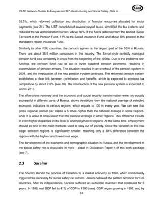 CASE Network Studies & Analyses No.397- Restructuring and Social Safety Nets in ... 
35.6%, which reformed collection and distribution of financial resources allocated for social 
payments (see 24). The UST consolidated several payroll taxes, simplified the tax system, and 
reduced the tax administration burden. About 78% of the funds collected from the Unified Social 
Tax went to the Pension Fund, 11% to the Social Insurance Fund, and about 10% percent to the 
Mandatory Health Insurance Fund. 
Similarly to other FSU countries, the pension system is the largest part of the SSN in Russia. 
There are about 38.5 million pensioners in the country. The Soviet-style centrally managed 
pension fund was constantly in crisis from the beginning of the 1990s. Due to the problems with 
funding, the pension fund had to cut or even suspend pension payments, resulting in 
accumulation of pension arrears. The situation resulted in an overhaul of the pension system in 
2004, and the introduction of the new pension system continues. The reformed pension system 
establishes a clear link between contribution and benefits, which is expected to increase tax 
compliance by about 2-5% (see 30). The introduction of the new pension system is expected to 
end in 2013. 
The after-crises recovery and the economic and social security transformation were not equally 
successful in different parts of Russia. shows deviations from the national average of selected 
economic indicators in various regions, which equals to 100 in every year. We can see that 
gross regional product per capita is 5 times higher than the national average in some regions, 
while it is about 8 times lower than the national average in other regions. This difference results 
in even higher disparities in the level of unemployment in regions. At the same time, employment 
should be one of the main methods used to stay out of poverty, since the variation in the real 
wage between regions is significantly smaller, reaching only a 30% difference between the 
regions with the highest and lowest real wage. 
The development of the economic and demographic situation in Russia, and the development of 
the social safety net is discussed in more detail in Discussion Paper 1 of this work package 
(see 7). 
14 
2.3 Ukraine 
The country started the process of transition to a market economy in 1992, which immediately 
triggered the necessity for social safety net reform. Ukraine followed the pattern common for CIS 
countries. After its independence, Ukraine suffered an economic downturn that continued for 6 
years. In 1998, real GDP felt to 41% of GDP in 1990 (see). GDP began growing in 1999, and by 
 