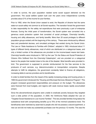 CASE Network Studies & Analyses No.397- Restructuring and Social Safety Nets in ... 
In order to survive, the poor population needed some social support delivered via the 
government. The social welfare system built over the years since independence currently 
provides about 21% of the income for poor families. 
Prior to 1992, when the Soviet Union ceased to exist, the Republic of Ukraine had the same 
state-run social safety net common to all Soviet republics. The transition forced the government 
to take responsibility for the safety net expenditures that were previously a part of enterprise 
finances. During the initial years of transformation, the Soviet system was converted into a 
generous social protection system that consisted of social privileges, Chernobyl benefits, 
housing and utility allowances, and family benefits. More than 20 social privileges to different 
population groups existed until the beginning of this century. These were introduced by different 
laws and presidential decrees, and simulated privileges that existed during the Soviet Union. 
The Law on “State Assistance to Families with Children”, adopted in 1993, introduced about 11 
types of different family allowances, most of which are distributed on a categorical bases, and 
only a limited number of the allowances are provided on the income-based means test basis. 
Chernobyl benefits were introduced in 1991 by the Law “On the Status and Social Protection of 
Citizens Who Suffered from the Chernobyl Catastrophe”, and are provided on a categorical 
basis to the people that resided close to the site of the disaster. Most benefits were provided in-kind. 
The government is supposed to provide reimbursement for the free services to the 
producers of such services, e.g. telecommunication or transportation companies. Despite 
attempts to fulfill its obligations, the government constantly failed to finance all obligations, 
increasing debts to service providers and to beneficiaries. 
In order to shield families from the impact of the rapidly increasing energy and housing prices, in 
1995 the government introduced the “Housing and Municipal Services Allowance Program”. This 
program increased government responsibilities and pressure on the budget. The allowances 
were financed from local budgets, and regions with weak revenue bases rapidly accumulated 
arrears. 
Since the abovementioned programs were unable to eradicate poverty because they targeted 
such a wide portion of the population, in 2000, the Verkhovna Rada adopted the Law on 
“Targeted Social Assistance to Low Income Families”. This law provided families living below the 
subsistence level with compensating benefits up to 75% of the minimal subsistence level. The 
beneficiaries were restricted by asset test to people who did not possess a second apartment, a 
new car and did not make any substantial purchases over the previous 12 months. This was the 
16 
 