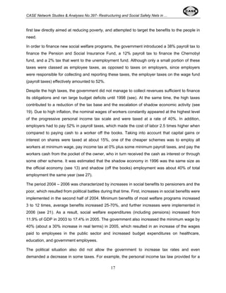 CASE Network Studies & Analyses No.397- Restructuring and Social Safety Nets in ... 
first law directly aimed at reducing poverty, and attempted to target the benefits to the people in 
need. 
In order to finance new social welfare programs, the government introduced a 38% payroll tax to 
finance the Pension and Social Insurance Fund, a 12% payroll tax to finance the Chernobyl 
fund, and a 2% tax that went to the unemployment fund. Although only a small portion of these 
taxes were classed as employee taxes, as opposed to taxes on employers, since employers 
were responsible for collecting and reporting these taxes, the employer taxes on the wage fund 
(payroll taxes) effectively amounted to 52%. 
Despite the high taxes, the government did not manage to collect revenues sufficient to finance 
its obligations and ran large budget deficits until 1998 (see). At the same time, the high taxes 
contributed to a reduction of the tax base and the escalation of shadow economic activity (see 
19). Due to high inflation, the nominal wages of workers constantly appeared at the highest level 
of the progressive personal income tax scale and were taxed at a rate of 40%. In addition, 
employers had to pay 52% in payroll taxes, which made the cost of labor 2.5 times higher when 
compared to paying cash to a worker off the books. Taking into account that capital gains or 
interest on shares were taxed at about 15%, one of the cheaper schemes was to employ all 
workers at minimum wage, pay income tax at 0% plus some minimum payroll taxes, and pay the 
workers cash from the pocket of the owner, who in turn received the cash as interest or through 
some other scheme. It was estimated that the shadow economy in 1996 was the same size as 
the official economy (see 13) and shadow (off the books) employment was about 40% of total 
employment the same year (see 27). 
The period 2004 – 2006 was characterized by increases in social benefits to pensioners and the 
poor, which resulted from political battles during that time. First, increases in social benefits were 
implemented in the second half of 2004. Minimum benefits of most welfare programs increased 
3 to 12 times, average benefits increased 25-70%, and further increases were implemented in 
2006 (see 21). As a result, social welfare expenditures (including pensions) increased from 
11.9% of GDP in 2003 to 17.4% in 2005. The government also increased the minimum wage by 
40% (about a 30% increase in real terms) in 2005, which resulted in an increase of the wages 
paid to employees in the public sector and increased budget expenditures on healthcare, 
education, and government employees. 
The political situation also did not allow the government to increase tax rates and even 
demanded a decrease in some taxes. For example, the personal income tax law provided for a 
17 
 