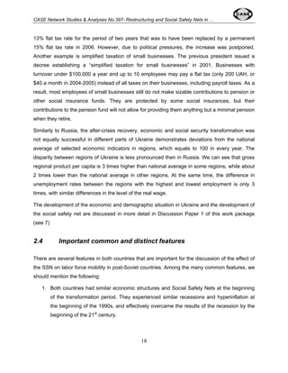 CASE Network Studies & Analyses No.397- Restructuring and Social Safety Nets in ... 
13% flat tax rate for the period of two years that was to have been replaced by a permanent 
15% flat tax rate in 2006. However, due to political pressures, the increase was postponed. 
Another example is simplified taxation of small businesses. The previous president issued a 
decree establishing a “simplified taxation for small businesses” in 2001. Businesses with 
turnover under $100,000 a year and up to 10 employees may pay a flat tax (only 200 UAH, or 
$40 a month in 2004-2005) instead of all taxes on their businesses, including payroll taxes. As a 
result, most employees of small businesses still do not make sizable contributions to pension or 
other social insurance funds. They are protected by some social insurances, but their 
contributions to the pension fund will not allow for providing them anything but a minimal pension 
when they retire. 
Similarly to Russia, the after-crises recovery, economic and social security transformation was 
not equally successful in different parts of Ukraine demonstrates deviations from the national 
average of selected economic indicators in regions, which equals to 100 in every year. The 
disparity between regions of Ukraine is less pronounced then in Russia. We can see that gross 
regional product per capita is 3 times higher than national average in some regions, while about 
2 times lower than the national average in other regions. At the same time, the difference in 
unemployment rates between the regions with the highest and lowest employment is only 3 
times, with similar differences in the level of the real wage. 
The development of the economic and demographic situation in Ukraine and the development of 
the social safety net are discussed in more detail in Discussion Paper 1 of this work package 
(see 7) 
2.4 Important common and distinct features 
There are several features in both countries that are important for the discussion of the effect of 
the SSN on labor force mobility in post-Soviet countries. Among the many common features, we 
should mention the following: 
1. Both countries had similar economic structures and Social Safety Nets at the beginning 
of the transformation period. They experienced similar recessions and hyperinflation at 
the beginning of the 1990s, and effectively overcame the results of the recession by the 
beginning of the 21st century. 
18 
 