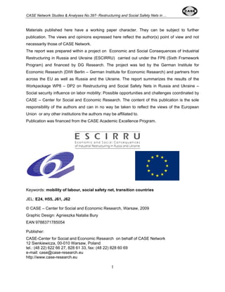 CASE Network Studies & Analyses No.397- Restructuring and Social Safety Nets in ... 
Materials published here have a working paper character. They can be subject to further 
publication. The views and opinions expressed here reflect the author(s) point of view and not 
necessarily those of CASE Network. 
The report was prepared within a project on Economic and Social Consequences of Industrial 
Restructuring in Russia and Ukraine (ESCIRRU) carried out under the FP6 (Sixth Framework 
Program) and financed by DG Research. The project was led by the German Institute for 
Economic Research (DIW Berlin – German Institute for Economic Research) and partners from 
across the EU as well as Russia and the Ukraine. The report summarizes the results of the 
Workpackage WP8 – DP2 on Restructuring and Social Safety Nets in Russia and Ukraine – 
Social security influence on labor mobility: Possible opportunities and challenges coordinated by 
CASE – Center for Social and Economic Research. The content of this publication is the sole 
responsibility of the authors and can in no way be taken to reflect the views of the European 
Union or any other institutions the authors may be affiliated to. 
Publication was financed from the CASE Academic Excellence Program. 
Keywords: mobility of labour, social safety net, transition countries 
JEL: E24, H55, J61, J62 
© CASE – Center for Social and Economic Research, Warsaw, 2009 
Graphic Design: Agnieszka Natalia Bury 
EAN 9788371785054 
Publisher: 
CASE-Center for Social and Economic Research on behalf of CASE Network 
12 Sienkiewicza, 00-010 Warsaw, Poland 
tel.: (48 22) 622 66 27, 828 61 33, fax: (48 22) 828 60 69 
e-mail: case@case-research.eu 
http://www.case-research.eu 
1 
 