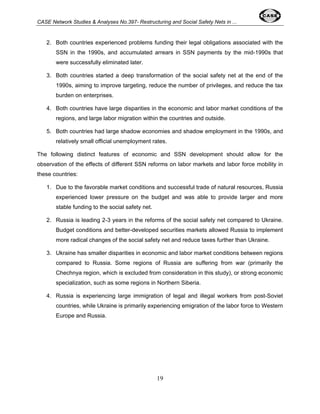 CASE Network Studies & Analyses No.397- Restructuring and Social Safety Nets in ... 
2. Both countries experienced problems funding their legal obligations associated with the 
SSN in the 1990s, and accumulated arrears in SSN payments by the mid-1990s that 
were successfully eliminated later. 
3. Both countries started a deep transformation of the social safety net at the end of the 
1990s, aiming to improve targeting, reduce the number of privileges, and reduce the tax 
burden on enterprises. 
4. Both countries have large disparities in the economic and labor market conditions of the 
regions, and large labor migration within the countries and outside. 
5. Both countries had large shadow economies and shadow employment in the 1990s, and 
relatively small official unemployment rates. 
The following distinct features of economic and SSN development should allow for the 
observation of the effects of different SSN reforms on labor markets and labor force mobility in 
these countries: 
1. Due to the favorable market conditions and successful trade of natural resources, Russia 
experienced lower pressure on the budget and was able to provide larger and more 
stable funding to the social safety net. 
2. Russia is leading 2-3 years in the reforms of the social safety net compared to Ukraine. 
Budget conditions and better-developed securities markets allowed Russia to implement 
more radical changes of the social safety net and reduce taxes further than Ukraine. 
3. Ukraine has smaller disparities in economic and labor market conditions between regions 
compared to Russia. Some regions of Russia are suffering from war (primarily the 
Chechnya region, which is excluded from consideration in this study), or strong economic 
specialization, such as some regions in Northern Siberia. 
4. Russia is experiencing large immigration of legal and illegal workers from post-Soviet 
countries, while Ukraine is primarily experiencing emigration of the labor force to Western 
Europe and Russia. 
19 
 