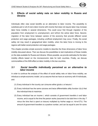 CASE Network Studies & Analyses No.397- Restructuring and Social Safety Nets in ... 
3. Effects of social safety nets on labor mobility in Russia and 
20 
Ukraine 
Individuals often view social benefits as an alternative to labor income. The possibility to 
substitute part or all of one’s labor income with income that does not require labor may increase 
labor force mobility in several dimensions. This could occur first through migration of the 
population from employment to unemployment, and to/from the active labor force. Second, 
migration of the labor force between sectors of the economy that provide different social 
protection and wage packages, including unofficial employment may occur. Finally, the social 
safety net may result in geographical labor mobility, when the labor force is moving to the 
regions with better social protection and wage packages. 
This chapter provides simple economic models to describe the three dimensions of labor force 
mobility discussed above. Then we discuss the possibilities to test implications of these models 
on the data available for Russia and Ukraine. Where possible, we provide estimates for the labor 
mobility effects based on the microeconomic data for both countries. Finally, we discuss 
commonalities of the SSN effect on labor mobility in the two countries. 
3.1 Social benefits individually perceived as an alternative to 
labor income 
In order to continue the analysis of the effect of social safety nets on labor force mobility, we 
introduce a simple economic model. Let us assume that we have an economy with N individuals, 
and: 
(1) Every individual in the country can consume either goods c or leisure l. 
(2) Every individual has the same concave and twice differentiable utility function U(c,l) that 
this individual tries to maximize. 
(3) Every individual has an income i, which consists of government transfers b and labor 
income, and is equal to the time the person works (assumed to be total time in the day T 
minus the time that is spent on leisure) multiplied by his/her wage w: i=b+w*(T-l). The 
amount of government transfers is a positive number, and can be equal to zero for some 
 