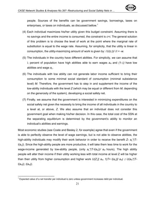 CASE Network Studies & Analyses No.397- Restructuring and Social Safety Nets in ... 
people. Sources of the benefits can be government savings, borrowings, taxes on 
enterprises, or taxes on individuals, as discussed bellow.1 
(4) Each individual maximizes his/her utility given this budget constraint. Assuming there is 
no savings and the entire income is consumed, the constraint is c=i. The general solution 
of this problem is to choose the level of work at the point where the marginal rate of 
substitution is equal to the wage rate. Assuming, for simplicity, that the utility is linear in 
consumption, the utility-maximizing amount of work is given by: ∂U(c,l)/ ∂l = -w. 
(5) The individuals in the country have different abilities. For simplicity, we can assume that 
λ percent of population have high abilities able to earn wages aH and (1-λ) have low 
abilities and wage aL. 
(6) The individuals with low ability can not generate labor income sufficient to bring their 
consumption to some minimal social standard of consumption (minimal subsistence 
level) M. Therefore, the government has to step in and supplement the income of the 
low-ability individuals with the level Z (which may be equal or different from M, depending 
on the generosity of the system), developing a social safety net. 
(7) Finally, we assume that the government is interested in minimizing expenditures on the 
social safety net given the necessity to bring the income of all individuals in the country to 
a level at, or above, Z. We also assume that an individual does not consider this 
government goal when making his/her decision. In this case, the total cost of the SSN at 
the separating equilibrium is determined by the government’s ability to monitor an 
individual’s abilities and earnings. 
Most economic studies (see Coate and Besley 2, for example) agree that even if the government 
is able to perfectly observe the level of wage earnings, but is not able to observe abilities, the 
high-ability individuals may modify their work behavior in order to receive the benefit Z- aL*(T-l( 
aL)). Since the high-ability people are more productive, it will take them less time to work for the 
wage-income generated by low-ability people, (only aL*(T-l(aL))/ aH hours). The high ability 
people will alter their income if their utility working less with total income at level Z will be higher 
than their utility from higher consumption and higher work U(Z,[( aH- 1)T+ l(aL)]/ aH) ≥ U(aH*(T-l( 
aH)), l(aH)). 
1 Expected value of a net transfer per individual is zero unless government increases debt per individual. 
21 
 