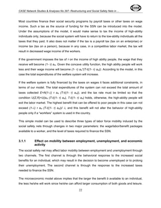 CASE Network Studies & Analyses No.397- Restructuring and Social Safety Nets in ... 
Most countries finance their social security programs by payroll taxes or other taxes on wage 
income. Such a tax as the source of funding for the SSN can be introduced into the model. 
Under the assumptions of the model, it would make sense to tax the income of high-ability 
individuals only, because the social system will have to return to the low-ability individuals all the 
taxes that they paid. It also does not matter if the tax is a payroll tax (tax on an enterprise) or 
income tax (tax on a person), because in any case, in a competitive labor market, the tax will 
result in decreased wage income of the workers. 
If the government imposes the tax of τ on the income of high ability people, the wage that they 
receive will become (1- τ) aH. Given the concave utility function, the high ability people will work 
less and their wage income will become (1- τ) aH*(T-l((1- τ) aH)). According to the model, in this 
case the total expenditures of the welfare system will increase. 
If the welfare system is fully financed by the taxes on wages it faces additional constraints, in 
terms of our model. The total expenditures of the system can not exceed the total amount of 
taxes collected E=N(1-λ) τ aH (T-l((1- τ) aH)), and the tax rate must be limited so that the 
condition U(Z,R)<U(aH (T-l((1- τ) aH), T-l((1- τ) aH) holds, otherwise, the high-ability people will 
exit the labor market. The highest benefit that can be offered to poor people in this case can not 
exceed (1-λ) τ aH (T-l((1- τ) aH))/ λ, and this benefit will not alter the behavior of high-ability 
people only if a “workfare” system is used in the country. 
This simple model can be used to describe three types of labor force mobility induced by the 
social safety nets through changes in two major parameters: the wage/labor/benefit packages 
available to a worker, and the level of taxes required to finance the SSN. 
3.1.1 Effect on mobility between employment, unemployment, and economic 
22 
activity 
The social safety net may affect labor mobility between employment and unemployment through 
two channels. The first channel is through the behavioral response to the increased social 
benefits for an individual, which may result in the decision to become unemployed or to prolong 
their unemployment. The second channel is through the response to the increased taxes 
needed to finance the SSN. 
The microeconomic model above implies that the larger the benefit b available to an individual, 
the less he/she will work since he/she can afford larger consumption of both goods and leisure. 
 