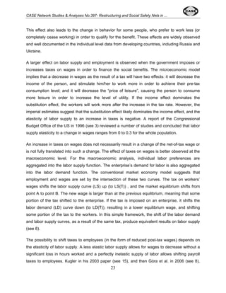 CASE Network Studies & Analyses No.397- Restructuring and Social Safety Nets in ... 
This effect also leads to the change in behavior for some people, who prefer to work less (or 
completely cease working) in order to qualify for the benefit. These effects are widely observed 
and well documented in the individual level data from developing countries, including Russia and 
Ukraine. 
A larger effect on labor supply and employment is observed when the government imposes or 
increases taxes on wages in order to finance the social benefits. The microeconomic model 
implies that a decrease in wages as the result of a tax will have two effects: it will decrease the 
income of the person, and stimulate him/her to work more in order to achieve their pre-tax 
consumption level; and it will decrease the “price of leisure”, causing the person to consume 
more leisure in order to increase the level of utility. If the income effect dominates the 
substitution effect, the workers will work more after the increase in the tax rate. However, the 
imperial estimates suggest that the substitution effect likely dominates the income effect, and the 
elasticity of labor supply to an increase in taxes is negative. A report of the Congressional 
Budget Office of the US in 1996 (see 3) reviewed a number of studies and concluded that labor 
supply elasticity to a change in wages ranges from 0 to 0.3 for the whole population. 
An increase in taxes on wages does not necessarily result in a change of the net-of-tax wage or 
is not fully translated into such a change. The effect of taxes on wages is better observed at the 
macroeconomic level. For the macroeconomic analysis, individual labor preferences are 
aggregated into the labor supply function. The enterprise’s demand for labor is also aggregated 
into the labor demand function. The conventional market economy model suggests that 
employment and wages are set by the intersection of these two curves. The tax on workers’ 
wages shifts the labor supply curve (LS) up (to LS(T)) , and the market equilibrium shifts from 
point A to point B. The new wage is larger than at the previous equilibrium, meaning that some 
portion of the tax shifted to the enterprise. If the tax is imposed on an enterprise, it shifts the 
labor demand (LD) curve down (to LD(T)), resulting in a lower equilibrium wage, and shifting 
some portion of the tax to the workers. In this simple framework, the shift of the labor demand 
and labor supply curves, as a result of the same tax, produce equivalent results on labor supply 
(see 8). 
The possibility to shift taxes to employees (in the form of reduced post-tax wages) depends on 
the elasticity of labor supply. A less elastic labor supply allows for wages to decrease without a 
significant loss in hours worked and a perfectly inelastic supply of labor allows shifting payroll 
taxes to employees. Kugler in his 2003 paper (see 15), and then Góra et al. in 2006 (see 8), 
23 
 