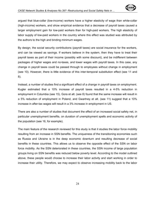 CASE Network Studies & Analyses No.397- Restructuring and Social Safety Nets in ... 
argued that blue-collar (low-income) workers have a higher elasticity of wage than white-collar 
(high-income) workers, and show empirical evidence that a decrease of payroll taxes caused a 
larger employment gain for low-paid workers than for high-paid workers. The high elasticity of 
labor supply of low-paid workers in the country where this effect was studied was attributed by 
the authors to the high and binding minimum wages. 
By design, the social security contributions (payroll taxes) are social insurance for the workers, 
and can be viewed as savings. If workers believe in the system, then they have to treat their 
payroll taxes as part of their income (possibly with some discount), and be indifferent between 
packages of higher wages and no-taxes, and lower wages with payroll taxes. In this case, any 
change in payroll taxes could be passed through to employees without change in employment 
(see 10). However, there is little evidence of this inter-temporal substitution effect (see 11 and 
8). 
Instead, a number of studies find a significant effect of a change in payroll taxes on employment. 
Kugler estimated that a 10% increase of payroll taxes resulted in a 4-5% reduction in 
employment in Columbia (see 15), Gora et alt. (see 8) found that the same increase will result in 
a 5% reduction of employment in Poland, and Gwartney et alt. (see 11) suggest that a 10% 
increase in after-tax wages will result in a 3% increase in employment in US. 
There are also a number of studies that document the effect of an increased social safety net, in 
particular unemployment benefits, on duration of unemployment spells and economic activity of 
the population (see 16, for example). 
The main feature of the research reviewed for this study is that it studies the labor force mobility 
resulting from an increase in SSN benefits. The uniqueness of the transitioning economies such 
as Russia and Ukraine is in the deep economic downturn and resulting decrease of social 
benefits in these countries. This allows us to observe the opposite effect of the SSN on labor 
force mobility. As the SSN deteriorated in these countries, the SSN income of large population 
groups living on SSN benefits was reduced below poverty level. According to the model outlined 
above, these people would choose to increase their labor activity and start working in order to 
increase their utility. Therefore, we may expect to observe increasing mobility back to the labor 
24 
 