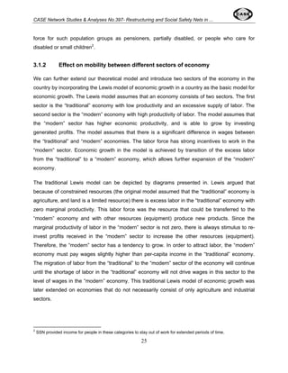 CASE Network Studies & Analyses No.397- Restructuring and Social Safety Nets in ... 
force for such population groups as pensioners, partially disabled, or people who care for 
disabled or small children2. 
3.1.2 Effect on mobility between different sectors of economy 
We can further extend our theoretical model and introduce two sectors of the economy in the 
country by incorporating the Lewis model of economic growth in a country as the basic model for 
economic growth. The Lewis model assumes that an economy consists of two sectors. The first 
sector is the “traditional” economy with low productivity and an excessive supply of labor. The 
second sector is the “modern” economy with high productivity of labor. The model assumes that 
the “modern” sector has higher economic productivity, and is able to grow by investing 
generated profits. The model assumes that there is a significant difference in wages between 
the “traditional” and “modern” economies. The labor force has strong incentives to work in the 
“modern” sector. Economic growth in the model is achieved by transition of the excess labor 
from the “traditional” to a “modern” economy, which allows further expansion of the “modern” 
economy. 
The traditional Lewis model can be depicted by diagrams presented in. Lewis argued that 
because of constrained resources (the original model assumed that the “traditional” economy is 
agriculture, and land is a limited resource) there is excess labor in the “traditional” economy with 
zero marginal productivity. This labor force was the resource that could be transferred to the 
“modern” economy and with other resources (equipment) produce new products. Since the 
marginal productivity of labor in the “modern” sector is not zero, there is always stimulus to re-invest 
profits received in the “modern” sector to increase the other resources (equipment). 
Therefore, the “modern” sector has a tendency to grow. In order to attract labor, the “modern” 
economy must pay wages slightly higher than per-capita income in the “traditional” economy. 
The migration of labor from the “traditional” to the “modern” sector of the economy will continue 
until the shortage of labor in the “traditional” economy will not drive wages in this sector to the 
level of wages in the “modern” economy. This traditional Lewis model of economic growth was 
later extended on economies that do not necessarily consist of only agriculture and industrial 
sectors. 
2 SSN provided income for people in these categories to stay out of work for extended periods of time. 
25 
 