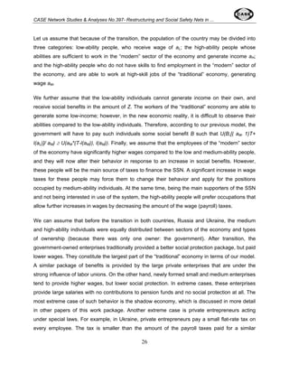 CASE Network Studies & Analyses No.397- Restructuring and Social Safety Nets in ... 
Let us assume that because of the transition, the population of the country may be divided into 
three categories: low-ability people, who receive wage of aL; the high-ability people whose 
abilities are sufficient to work in the “modern” sector of the economy and generate income aH; 
and the high-ability people who do not have skills to find employment in the “modern” sector of 
the economy, and are able to work at high-skill jobs of the “traditional” economy, generating 
wage aM. 
We further assume that the low-ability individuals cannot generate income on their own, and 
receive social benefits in the amount of Z. The workers of the “traditional” economy are able to 
generate some low-income; however, in the new economic reality, it is difficult to observe their 
abilities compared to the low-ability individuals. Therefore, according to our previous model, the 
government will have to pay such individuals some social benefit B such that U(B,[( aM- 1)T+ 
l(aL)]/ aM) ≥ U(aM*(T-l(aM)), l(aM)). Finally, we assume that the employees of the “modern” sector 
of the economy have significantly higher wages compared to the low and medium-ability people, 
and they will now alter their behavior in response to an increase in social benefits. However, 
these people will be the main source of taxes to finance the SSN. A significant increase in wage 
taxes for these people may force them to change their behavior and apply for the positions 
occupied by medium-ability individuals. At the same time, being the main supporters of the SSN 
and not being interested in use of the system, the high-ability people will prefer occupations that 
allow further increases in wages by decreasing the amount of the wage (payroll) taxes. 
We can assume that before the transition in both countries, Russia and Ukraine, the medium 
and high-ability individuals were equally distributed between sectors of the economy and types 
of ownership (because there was only one owner: the government). After transition, the 
government-owned enterprises traditionally provided a better social protection package, but paid 
lower wages. They constitute the largest part of the “traditional” economy in terms of our model. 
A similar package of benefits is provided by the large private enterprises that are under the 
strong influence of labor unions. On the other hand, newly formed small and medium enterprises 
tend to provide higher wages, but lower social protection. In extreme cases, these enterprises 
provide large salaries with no contributions to pension funds and no social protection at all. The 
most extreme case of such behavior is the shadow economy, which is discussed in more detail 
in other papers of this work package. Another extreme case is private entrepreneurs acting 
under special laws. For example, in Ukraine, private entrepreneurs pay a small flat-rate tax on 
every employee. The tax is smaller than the amount of the payroll taxes paid for a similar 
26 
 