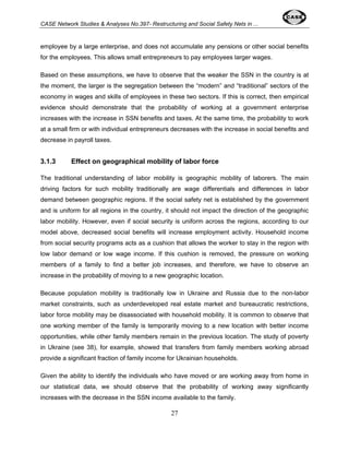 CASE Network Studies & Analyses No.397- Restructuring and Social Safety Nets in ... 
employee by a large enterprise, and does not accumulate any pensions or other social benefits 
for the employees. This allows small entrepreneurs to pay employees larger wages. 
Based on these assumptions, we have to observe that the weaker the SSN in the country is at 
the moment, the larger is the segregation between the “modern” and “traditional” sectors of the 
economy in wages and skills of employees in these two sectors. If this is correct, then empirical 
evidence should demonstrate that the probability of working at a government enterprise 
increases with the increase in SSN benefits and taxes. At the same time, the probability to work 
at a small firm or with individual entrepreneurs decreases with the increase in social benefits and 
decrease in payroll taxes. 
3.1.3 Effect on geographical mobility of labor force 
The traditional understanding of labor mobility is geographic mobility of laborers. The main 
driving factors for such mobility traditionally are wage differentials and differences in labor 
demand between geographic regions. If the social safety net is established by the government 
and is uniform for all regions in the country, it should not impact the direction of the geographic 
labor mobility. However, even if social security is uniform across the regions, according to our 
model above, decreased social benefits will increase employment activity. Household income 
from social security programs acts as a cushion that allows the worker to stay in the region with 
low labor demand or low wage income. If this cushion is removed, the pressure on working 
members of a family to find a better job increases, and therefore, we have to observe an 
increase in the probability of moving to a new geographic location. 
Because population mobility is traditionally low in Ukraine and Russia due to the non-labor 
market constraints, such as underdeveloped real estate market and bureaucratic restrictions, 
labor force mobility may be disassociated with household mobility. It is common to observe that 
one working member of the family is temporarily moving to a new location with better income 
opportunities, while other family members remain in the previous location. The study of poverty 
in Ukraine (see 38), for example, showed that transfers from family members working abroad 
provide a significant fraction of family income for Ukrainian households. 
Given the ability to identify the individuals who have moved or are working away from home in 
our statistical data, we should observe that the probability of working away significantly 
increases with the decrease in the SSN income available to the family. 
27 
 