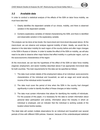 CASE Network Studies & Analyses No.397- Restructuring and Social Safety Nets in ... 
3.2 Available data 
In order to conduct a statistical analysis of the effects of the SSN on labor force mobility, we 
must have data that: 
1. Clearly identifies the dependent variable of our choice, mobility, and there is observed 
28 
variation in the dependent variable. 
2. Contains explanatory variables of interest characterizing the SSN, and there is identified 
and observable variation in the explanatory variable. 
The analysis can be done at two levels: the macro-level and micro-level discussed above. At the 
macro-level, we can observe and analyse regional mobility of labor. Ideally, we would like to 
observe in the data labor mobility for each region of the country before and after major changes 
in the SSN in Russia or Ukraine. In order to isolate the effect of the SSN on mobility, we will also 
need to be able to observe other major factors that effect mobility in a particular region, such as 
the socio-economic characteristics of the region. 
At the micro-level, we can test the hypothesis of the effect of the SSN on labor force mobility 
(regional, employment, and sector mobility) described above if we appropriate micro-level data 
for both countries. The main requirements for this data can be specified as follows: 
1. The data must contain details of the employment status of an individual, socio-economic 
characteristics of the individual and household, as well as wage and social security 
income of the individual and/or household. 
2. The data must cover the period of time when the SSN in the country had changed 
significantly in order to identify the effect of these changes on labor mobility. 
3. The data must contain information that allows for identifying the mobility of individuals. 
For the purpose of this paper, it is necessary for the data to contain information about 
personal labor participation and activity, information about the industry in which an 
individual is employed, and an indicator that the individual is working outside of the 
location where he/she resides. 
The ideal data will contain multiple observations for an individual and household over several 
periods of time with different SSN policies. However, because of the underdeveloped statistical 
 