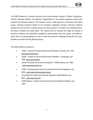 CASE Network Studies & Analyses No.397- Restructuring and Social Safety Nets in ... 
The CASE Network is a group of economic and social research centers in Poland, Kyrgyzstan, 
Ukraine, Georgia, Moldova, and Belarus. Organizations in the network regularly conduct joint 
research and advisory projects. The research covers a wide spectrum of economic and social 
issues, including economic effects of the European integration process, economic relations 
between the EU and CIS, monetary policy and euro-accession, innovation and competitiveness, 
and labour markets and social policy. The network aims to increase the range and quality of 
economic research and information available to policy-makers and civil society, and takes an 
active role in on-going debates on how to meet the economic challenges facing the EU, post-transition 
2 
countries and the global economy. 
The CASE Network consists of: 
• CASE – Center for Social and Economic Research, Warsaw, est. 1991, 
www.case-research.eu 
• CASE – Center for Social and Economic Research – Kyrgyzstan, est. 
1998, www.case.elcat.kg 
• Center for Social and Economic Research - CASE Ukraine, est. 1999, 
www.case-ukraine.kiev.ua 
• CASE –Transcaucasus Center for Social and Economic Research, est. 
2000, www.case-transcaucasus.org.ge 
• Foundation for Social and Economic Research CASE Moldova, est. 
2003, www.case.com.md 
• CASE Belarus - Center for Social and Economic Research Belarus, est. 
2007. 
 