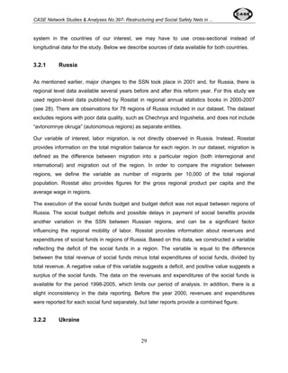 CASE Network Studies & Analyses No.397- Restructuring and Social Safety Nets in ... 
system in the countries of our interest, we may have to use cross-sectional instead of 
longitudinal data for the study. Below we describe sources of data available for both countries. 
29 
3.2.1 Russia 
As mentioned earlier, major changes to the SSN took place in 2001 and, for Russia, there is 
regional level data available several years before and after this reform year. For this study we 
used region-level data published by Rosstat in regional annual statistics books in 2000-2007 
(see 28). There are observations for 78 regions of Russia included in our dataset. The dataset 
excludes regions with poor data quality, such as Chechnya and Ingushetia, and does not include 
“avtonomnye okruga” (autonomous regions) as separate entities. 
Our variable of interest, labor migration, is not directly observed in Russia. Instead, Rosstat 
provides information on the total migration balance for each region. In our dataset, migration is 
defined as the difference between migration into a particular region (both interregional and 
international) and migration out of the region. In order to compare the migration between 
regions, we define the variable as number of migrants per 10,000 of the total regional 
population. Rosstat also provides figures for the gross regional product per capita and the 
average wage in regions. 
The execution of the social funds budget and budget deficit was not equal between regions of 
Russia. The social budget deficits and possible delays in payment of social benefits provide 
another variation in the SSN between Russian regions, and can be a significant factor 
influencing the regional mobility of labor. Rosstat provides information about revenues and 
expenditures of social funds in regions of Russia. Based on this data, we constructed a variable 
reflecting the deficit of the social funds in a region. The variable is equal to the difference 
between the total revenue of social funds minus total expenditures of social funds, divided by 
total revenue. A negative value of this variable suggests a deficit, and positive value suggests a 
surplus of the social funds. The data on the revenues and expenditures of the social funds is 
available for the period 1998-2005, which limits our period of analysis. In addition, there is a 
slight inconsistency in the data reporting. Before the year 2000, revenues and expenditures 
were reported for each social fund separately, but later reports provide a combined figure. 
3.2.2 Ukraine 
 