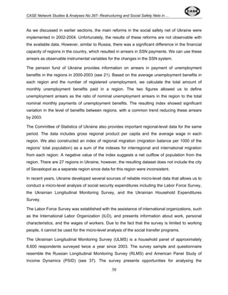 CASE Network Studies & Analyses No.397- Restructuring and Social Safety Nets in ... 
As we discussed in earlier sections, the main reforms in the social safety net of Ukraine were 
implemented in 2002-2004. Unfortunately, the results of these reforms are not observable with 
the available data. However, similar to Russia, there was a significant difference in the financial 
capacity of regions in the country, which resulted in arrears in SSN payments. We can use these 
arrears as observable instrumental variables for the changes in the SSN system. 
The pension fund of Ukraine provides information on arrears in payment of unemployment 
benefits in the regions in 2000-2003 (see 21). Based on the average unemployment benefits in 
each region and the number of registered unemployment, we calculate the total amount of 
monthly unemployment benefits paid in a region. The two figures allowed us to define 
unemployment arrears as the ratio of nominal unemployment arrears in the region to the total 
nominal monthly payments of unemployment benefits. The resulting index showed significant 
variation in the level of benefits between regions, with a common trend reducing these arrears 
by 2003. 
The Committee of Statistics of Ukraine also provides important regional-level data for the same 
period. The data includes gross regional product per capita and the average wage in each 
region. We also constructed an index of regional migration (migration balance per 1000 of the 
regions’ total population) as a sum of the indexes for interregional and international migration 
from each region. A negative value of the index suggests a net outflow of population from the 
region. There are 27 regions in Ukraine, however, the resulting dataset does not include the city 
of Sevastopol as a separate region since data for this region were inconsistent. 
In recent years, Ukraine developed several sources of reliable micro-level data that allows us to 
conduct a micro-level analysis of social security expenditures including the Labor Force Survey, 
the Ukrainian Longitudinal Monitoring Survey, and the Ukrainian Household Expenditures 
Survey. 
The Labor Force Survey was established with the assistance of international organizations, such 
as the International Labor Organization (ILO), and presents information about work, personal 
characteristics, and the wages of workers. Due to the fact that the survey is limited to working 
people, it cannot be used for the micro-level analysis of the social transfer programs. 
The Ukrainian Longitudinal Monitoring Survey (ULMS) is a household panel of approximately 
8,600 respondents surveyed twice a year since 2003. The survey sample and questionnaire 
resemble the Russian Longitudinal Monitoring Survey (RLMS) and American Panel Study of 
Income Dynamics (PSID) (see 37). The survey presents opportunities for analysing the 
30 
 