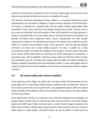 CASE Network Studies & Analyses No.397- Restructuring and Social Safety Nets in ... 
dynamics of social security expenditures at the micro-level. Unfortunately, at the moment of this 
study the data collected during the survey was not available to the public. 
The Ukrainian Household Expenditures Survey (UHES) is a household expenditures survey 
implemented by the Committee of Statistics of Ukraine with the assistance of the World Bank. 
The survey is conducted on a quarterly basis, and the sample includes approximately 9,000 
households in every round, with 25% of the sample changing every quarter. The first round of 
the survey was conducted in the fourth quarter of 1999, and it continues on an ongoing bases. In 
addition to household data, the survey collects data on individual members of a household, and 
provides information about employment status, income, unemployment and other benefits 
collected by an individual. The high-frequency change of the sample makes it difficult to use the 
UHES for a dynamic micro simulation model. At the same time, since the data has detailed 
information on income from current welfare programs, the data is suitable for a static 
microeconomic model. The latest data available for this research was first quarter 2005 data, 
which contains 26,780 observations for individuals and 10,584 observations for households. It 
has already been used to establish a Ukrainian poverty profile and determine factors of labor 
force participation (see 38). This data is also widely used by the State Committee for Statistics of 
Ukraine to establish household income and expenditure profiles. It is also used together with the 
reports of social insurance funds to establish a broad range of social security utilization statistics 
in Ukraine. 
3.3 Do social safety nets reduce mobility? 
At the beginning of this chapter we outlined the micro-level models that demonstrate how the 
social safety net can reduce labor mobility between employment and unemployment, sectors of 
the economy (government and non-government), and geographical regions. Below we present 
simple estimates of the relations outlined in the theoretical models based on the data available 
for Russia and Ukraine. 
Since regional labor mobility is not observed in the micro-level datasets that are available, we 
analyse regional mobility using the regional level data. We also provide a micro-level analysis 
based on the UHES data. Finally, since there were a number of small changes introduced in the 
SSN in both countries in different years during the period of time covered by the data, we cannot 
clearly observe a single change in the SSN. Instead, we use the deficits of social funds and 
31 
 
