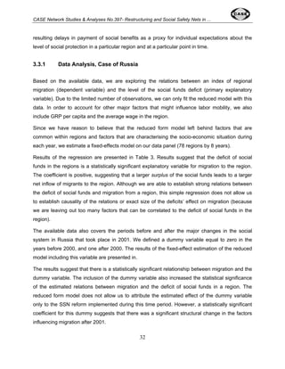 CASE Network Studies & Analyses No.397- Restructuring and Social Safety Nets in ... 
resulting delays in payment of social benefits as a proxy for individual expectations about the 
level of social protection in a particular region and at a particular point in time. 
32 
3.3.1 Data Analysis, Case of Russia 
Based on the available data, we are exploring the relations between an index of regional 
migration (dependent variable) and the level of the social funds deficit (primary explanatory 
variable). Due to the limited number of observations, we can only fit the reduced model with this 
data. In order to account for other major factors that might influence labor mobility, we also 
include GRP per capita and the average wage in the region. 
Since we have reason to believe that the reduced form model left behind factors that are 
common within regions and factors that are characterising the socio-economic situation during 
each year, we estimate a fixed-effects model on our data panel (78 regions by 8 years). 
Results of the regression are presented in Table 3. Results suggest that the deficit of social 
funds in the regions is a statistically significant explanatory variable for migration to the region. 
The coefficient is positive, suggesting that a larger surplus of the social funds leads to a larger 
net inflow of migrants to the region. Although we are able to establish strong relations between 
the deficit of social funds and migration from a region, this simple regression does not allow us 
to establish causality of the relations or exact size of the deficits’ effect on migration (because 
we are leaving out too many factors that can be correlated to the deficit of social funds in the 
region). 
The available data also covers the periods before and after the major changes in the social 
system in Russia that took place in 2001. We defined a dummy variable equal to zero in the 
years before 2000, and one after 2000. The results of the fixed-effect estimation of the reduced 
model including this variable are presented in. 
The results suggest that there is a statistically significant relationship between migration and the 
dummy variable. The inclusion of the dummy variable also increased the statistical significance 
of the estimated relations between migration and the deficit of social funds in a region. The 
reduced form model does not allow us to attribute the estimated effect of the dummy variable 
only to the SSN reform implemented during this time period. However, a statistically significant 
coefficient for this dummy suggests that there was a significant structural change in the factors 
influencing migration after 2001. 
 
