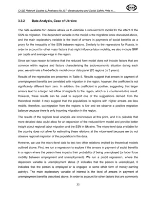 CASE Network Studies & Analyses No.397- Restructuring and Social Safety Nets in ... 
3.3.2 Data Analysis, Case of Ukraine 
The data available for Ukraine allows us to estimate a reduced form model for the effect of the 
SSN on migration. The dependent variable in the model is the migration index discussed above, 
and the main explanatory variable is the level of arrears in payments of social benefits as a 
proxy for the inequality of the SSN between regions. Similarly to the regressions for Russia, in 
order to account for other major factors that might influence labor mobility, we also include GRP 
per capita and average wage in the region. 
Since we have reason to believe that the reduced form model does not include factors that are 
common within regions and factors characterising the socio-economic situation during each 
year, we estimate a fixed-effects model on our data panel (26 regions by 3 years). 
Results of the regression are presented in Table 5. Results suggest that arrears in payment of 
unemployment benefits are correlated with migration in the region, however, the coefficient is not 
significantly different from zero. In addition, the coefficient is positive, suggesting that larger 
arrears lead to a larger net inflow of migrants to the region, which is a counter-intuitive result. 
However, these results can be used to support one of the suggestions derived from the 
theoretical model: it may suggest that the populations in regions with higher arrears are less 
mobile, therefore, out-migration from the regions is low and we observe a positive migration 
balance because there is only incoming migration in the region. 
The results of the regional level analysis are inconclusive at this point, and it is possible that 
more detailed data could allow for an expansion of the reduced-form model and provide better 
insight about regional labor migration and the SSN in Ukraine. The micro-level data available for 
the country does not allow for estimating these relations at the micro-level because we do not 
observe regional migration of the population in this data. 
However, we use the micro-level data to test two other relations implied by theoretical models 
outlined above. First, we run a regression to explore if the arrears in payment of social benefits 
in a region where the person lives impacts their probability of being unemployed (or labor force 
mobility between employment and unemployment). We run a probit regression, where the 
dependent variable is unemployment status (1 indicates that the person is unemployed, 0 
indicates that the person is employed or is engaged in some other form of money-earning 
activity). The main explanatory variable of interest is the level of arrears in payment of 
unemployment benefits described above. In order to account for other factors that are commonly 
33 
 
