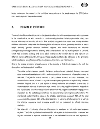 CASE Network Studies & Analyses No.397- Restructuring and Social Safety Nets in ... 
better instrument for measuring the individual expectations of the weakness of the SSN (rather 
than unemployment payment arrears). 
35 
4. Results of the model 
The analysis of the data at the macro (regional) level produced interesting results although none 
of the models allow us, with certainty, to confirm the hypothesis that stronger social safety nets 
reduce inter-regional mobility of labor. The analysis suggests that there are strong relations 
between the social safety net and inter-regional mobility in Russia, possibly because it has a 
larger territory, greater variation between regions, and other restrictions on informal 
(unregistered) inter-regional labor mobility. The same relations are not that significant in Ukraine, 
which has a smaller territory and fewer other restrictions for workers to live and work in two 
different regions of the country. However, these results could also be attributed to the problems 
with the data and specifications of the models and, therefore, are inconclusive. 
One of the largest problems arises because of the inability to find direct measures for both the 
dependent and independent variables: 
1. The data on labor/worker mobility between regions is not collected. Instead, we used 
data on overall population mobility, and assumed that the number of people moving in 
and out of region is directly related or proportional to labor mobility. However, this 
assumption could be violated if: (a) the size of migrating families is significantly different 
between regions, and if in one region all family members are workers, or the ratio of 
workers to non-workers in families is high. In this case, the proportion of labor migrants in 
two regions of a country will significantly differ from the proportion of observed population 
migration; (b) the statistics generally do not capture temporary migration of workers. We 
mentioned earlier that the sizes of the shadow economies approach 40% of the total 
economy in Russia and 50% of the total economy in Ukraine. Workers moving to work in 
the shadow economy most probably would not be registered in official migration 
statistics. 
2. We also did not directly observe differences in available social protection between 
regions. The SSN legislation is universal for all regions in both countries. However, we 
argued that there is regional difference due to the local execution of the SSN legislation: 
 