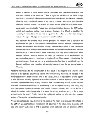 CASE Network Studies & Analyses No.397- Restructuring and Social Safety Nets in ... 
delays in payment of social benefits can be considered as a lower level of benefits from 
the point of view of the individual. There is significant variation in the social budget 
deficits and arrears in SSN payments between regions in Russia and Ukraine. However, 
since the main variable of interest is not directly observed, we cannot establish clear 
statistical relations between the variable of interest and our proxy/instrumental variables. 
As a result, our estimates for Russia show significant relations between the SSN budget 
deficit and population outflow from a region. However, it is difficult to establish the 
causality of the relations: it is possible to argue that the outflow of workers from a region 
reduces the regional budget revenues and causes the deficit. 
Our estimates for Ukraine have another problem. We observe only a deficit in the 
payment of one type of SSN payment: unemployment benefits. Although unemployment 
benefits are important, they are paid during a relatively short period of time. Therefore, 
we can argue that unemployment benefits may be insufficient to influence one’s decision 
about moving to another region. More importantly, this may affect expectations about 
pension benefits; however, we did not have the information about variations in the 
payments of pensions in the regions of Ukraine. Once of the reasons for this is that the 
regional pension funds are part of a central pension fund that is subsidized from the 
budget, and there were no delays with pension payments over the last several years in 
Ukraine. 
Additional restrictions to the interpretation of the result of the regional-level analysis arise 
because of the possible countrywide factors influencing mobility that were not included in the 
model specifications. First, since the time of the Soviet Union, it is required that people register 
in both countries, creating significant bureaucratic barriers to official migration. Second, both 
countries experienced housing supply shortages and a rigid housing market, which prevents 
extensive migration between regions. The inability to find appropriate housing for a family may 
limit interregional migration of families (which is an observed variable), and force a worker to 
migrate to another region temporarily (it is easier to rent an apartment or room for a single 
worker than for the family). Finally, there is the problem of unobserved labor migration between 
regions of the country that we discussed earlier. 
We see several possible ways to improve the results of the macro-level analysis of the effects of 
the SSN on geographical labor migration in CIS countries in the future. First, cooperate with 
local and country authorities to find or establish better statistical data. An extension of this 
36 
 