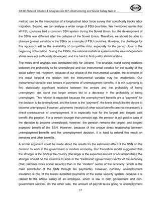 CASE Network Studies & Analyses No.397- Restructuring and Social Safety Nets in ... 
method can be the introduction of a longitudinal labor force survey that specifically tracks labor 
migration. Second, we can analyse a wider range of FSU countries. We mentioned earlier that 
all FSU countries had a common SSN system during the Soviet Union, but the development of 
the SSNs was different after the collapse of the Soviet Union. Therefore, we should be able to 
observe greater variation in the SSNs on a sample of FSU countries. However, the challenge for 
this approach will be the availability of compatible data, especially for the period close to the 
beginning of transition. During the 1990s, the national statistical systems in the new independent 
states were not sufficiently developed, and it is hard to find quality statistical data. 
The micro-level analysis was conducted only for Ukraine. The analysis found strong relations 
between the probability to be unemployed and our instrumental variable for the quality of the 
social safety net. However, because of our choice of the instrumental variable, the extension of 
this result beyond the relation with the instrumental variable may be problematic. Our 
instrumental variable was arrears in payments of unemployment benefits. It is not surprising to 
find statistically significant relations between the arrears and the probability of being 
unemployed: we found that larger arrears led to a decrease in the probability of being 
unemployed. This relation is expected because the unemployment benefits are a “payment” for 
the decision to be unemployed, and the lower is the “payment”, the lower should be the desire to 
become unemployed. However, payments (receipt) of other social benefits are not necessarily a 
direct consequence of unemployment. It is especially true for the largest and longest paid 
benefit: the pension. For a person younger than pension age, the pension is not paid in case of 
the decision to become unemployed, however, the pension remains the largest and longest 
expected benefit of the SSN. However, because of the unique direct relationship between 
unemployment benefits and the unemployment decision, it is hard to extend this result on 
pensions and other benefits. 
A similar argument could be made about the results for the estimated effect of the SSN on the 
decision to work in the government or modern economy. Our theoretical model suggested that 
the stronger is the SSN in the country (the larger is the expected amount of social transfers), the 
stronger should be the incentive to work in the “traditional” (government) sector of the economy 
(that promises more social security) than in the “modern” sector of the economy (which is the 
main contributor of the SSN through tax payments). However, currently, unemployment 
insurance is one of the lowest expected payments of the social security system, because it is 
related to the official salary of an employee, which is low in both government and non-government 
sectors. On the other side, the amount of payroll taxes going to unemployment 
37 
 
