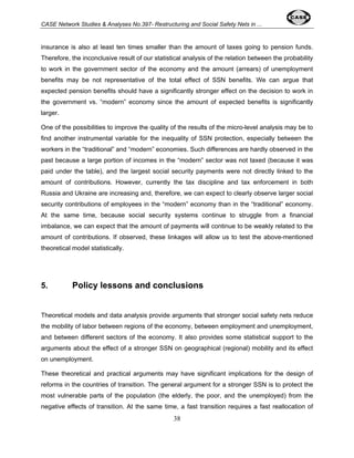 CASE Network Studies & Analyses No.397- Restructuring and Social Safety Nets in ... 
insurance is also at least ten times smaller than the amount of taxes going to pension funds. 
Therefore, the inconclusive result of our statistical analysis of the relation between the probability 
to work in the government sector of the economy and the amount (arrears) of unemployment 
benefits may be not representative of the total effect of SSN benefits. We can argue that 
expected pension benefits should have a significantly stronger effect on the decision to work in 
the government vs. “modern” economy since the amount of expected benefits is significantly 
larger. 
One of the possibilities to improve the quality of the results of the micro-level analysis may be to 
find another instrumental variable for the inequality of SSN protection, especially between the 
workers in the “traditional” and “modern” economies. Such differences are hardly observed in the 
past because a large portion of incomes in the “modern” sector was not taxed (because it was 
paid under the table), and the largest social security payments were not directly linked to the 
amount of contributions. However, currently the tax discipline and tax enforcement in both 
Russia and Ukraine are increasing and, therefore, we can expect to clearly observe larger social 
security contributions of employees in the “modern” economy than in the “traditional” economy. 
At the same time, because social security systems continue to struggle from a financial 
imbalance, we can expect that the amount of payments will continue to be weakly related to the 
amount of contributions. If observed, these linkages will allow us to test the above-mentioned 
theoretical model statistically. 
5. Policy lessons and conclusions 
Theoretical models and data analysis provide arguments that stronger social safety nets reduce 
the mobility of labor between regions of the economy, between employment and unemployment, 
and between different sectors of the economy. It also provides some statistical support to the 
arguments about the effect of a stronger SSN on geographical (regional) mobility and its effect 
on unemployment. 
These theoretical and practical arguments may have significant implications for the design of 
reforms in the countries of transition. The general argument for a stronger SSN is to protect the 
most vulnerable parts of the population (the elderly, the poor, and the unemployed) from the 
negative effects of transition. At the same time, a fast transition requires a fast reallocation of 
38 
 