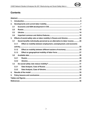 CASE Network Studies & Analyses No.397- Restructuring and Social Safety Nets in ... 
3 
Contents 
Abstract........................................................................................................................................ 5 
1. Introduction.......................................................................................................................... 6 
2. Developments and current labor mobility......................................................................... 7 
2.1 Economic and SSN development in CIS ................................................................... 7 
2.2 Russia......................................................................................................................... 12 
2.3 Ukraine ....................................................................................................................... 14 
2.4 Important common and distinct features................................................................ 18 
3. Effects of social safety nets on labor mobility in Russia and Ukraine......................... 20 
3.1 Social benefits individually perceived as an alternative to labor income............ 20 
3.1.1 Effect on mobility between employment, unemployment, and economic 
activity.................. .............................................................................................................. 22 
3.1.2 Effect on mobility between different sectors of economy............................. 25 
3.1.3 Effect on geographical mobility of labor force ............................................... 27 
3.2 Available data ............................................................................................................ 28 
3.2.1 Russia................................................................................................................. 29 
3.2.2 Ukraine................................................................................................................ 29 
3.3 Do social safety nets reduce mobility? ................................................................... 31 
3.3.1 Data Analysis, Case of Russia ......................................................................... 32 
3.3.2 Data Analysis, Case of Ukraine ........................................................................ 33 
4. Results of the model ......................................................................................................... 35 
5. Policy lessons and conclusions ...................................................................................... 38 
Tables and figures..................................................................................................................... 41 
References................................................................................................................................. 48 
 