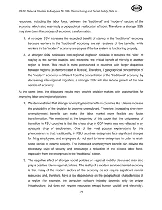 CASE Network Studies & Analyses No.397- Restructuring and Social Safety Nets in ... 
resources, including the labor force, between the “traditional” and “modern” sectors of the 
economy, which also may imply a geographical reallocation of labor. Therefore, a stronger SSN 
may slow down the process of economic transformation: 
1. A stronger SSN increases the expected benefit of staying in the “traditional” economy 
because workers in the “traditional” economy are net receivers of the benefits, while 
workers in the “modern” economy are payers if the tax system is functioning properly. 
2. A stronger SSN decreases inter-regional migration because it reduces the “cost” of 
staying in the current location, and, therefore, the overall benefit of moving to another 
region is lower. This result is more pronounced in countries with larger disparities 
between regions (as demonstrated in Russia). Therefore, if geographical concentration of 
the “modern” economy is different from the concentration of the “traditional” economy, by 
decreasing inter-regional migration, a stronger SSN will also reduce growth of the new 
sectors of economy. 
At the same time, the discussed results may provide decision-makers with opportunities for 
improving labor and regional policies: 
1. We demonstrated that stronger unemployment benefits in countries like Ukraine increase 
the probability of the decision to become unemployed. Therefore, increasing short-term 
unemployment benefits can make the labor market more flexible and foster 
transformation. We mentioned at the beginning of this paper that the uniqueness of 
transition in FSU countries is that the sharp drop in GDP levels was not reflected in an 
adequate drop of employment. One of the most popular explanations for this 
phenomenon is that, traditionally, in FSU countries enterprises face significant charges 
for firing employees, and employees do not want to leave enterprises in order to retain 
some sense of income security. The increased unemployment benefit can provide the 
necessary level of security and encourage a reduction of the excess labor force, 
especially from the enterprises in the “traditional” sector. 
2. The negative effect of stronger social policies on regional mobility discussed may also 
play a positive role in regional policies. The reality of a modern service-oriented economy 
is that many of the modern sectors of the economy do not require significant natural 
resources and, therefore, have a low dependence on the geographical characteristics of 
a region (for example, the computer software industry depends only on proper 
infrastructure, but does not require resources except human capital and electricity). 
39 
 