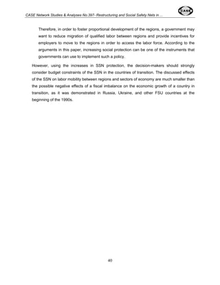 CASE Network Studies & Analyses No.397- Restructuring and Social Safety Nets in ... 
Therefore, in order to foster proportional development of the regions, a government may 
want to reduce migration of qualified labor between regions and provide incentives for 
employers to move to the regions in order to access the labor force. According to the 
arguments in this paper, increasing social protection can be one of the instruments that 
governments can use to implement such a policy. 
However, using the increases in SSN protection, the decision-makers should strongly 
consider budget constraints of the SSN in the countries of transition. The discussed effects 
of the SSN on labor mobility between regions and sectors of economy are much smaller than 
the possible negative effects of a fiscal imbalance on the economic growth of a country in 
transition, as it was demonstrated in Russia, Ukraine, and other FSU countries at the 
beginning of the 1990s. 
40 
 