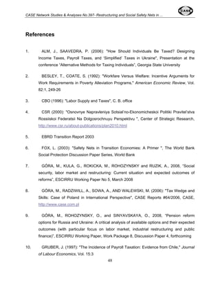 CASE Network Studies & Analyses No.397- Restructuring and Social Safety Nets in ... 
48 
References 
1. ALM, J., SAAVEDRA, P. (2006): "How Should Individuals Be Taxed? Designing 
Income Taxes, Payroll Taxes, and ‘Simplified’ Taxes in Ukraine", Presentation at the 
conference “Alternative Methods for Taxing Individuals”, Georgia State University 
2. BESLEY, T., COATE, S. (1992): "Workfare Versus Welfare: Incentive Arguments for 
Work Requirements in Poverty Alleviation Programs," American Economic Review, Vol. 
82:1, 249-26 
3. CBO (1996): "Labor Supply and Taxes", C. B. office 
4. CSR (2000): "Osnovnye Napravleniya Sotsial’no-Ekonomicheskoi Politiki Pravitel’stva 
Rossiiskoi Federatsii Na Dolgosrochnuyu Perspektivu ", Center of Strategic Research, 
http://www.csr.ru/about-publications/plan2010.html 
5. EBRD Transition Report 2003 
6. FOX, L. (2003): "Safety Nets in Transition Economies: A Primer ", The World Bank 
Social Protection Discussion Paper Series, World Bank 
7. GÓRA, M., KULA, G., ROKICKA, M., ROHOZYNSKY and RUZIK, A., 2008, “Social 
security, labor market and restructuring: Current situation and expected outcomes of 
reforms”, ESCIRRU Working Paper No 5, March 2008 
8. GÓRA, M., RADZIWILL, A., SOWA, A., AND WALEWSKI, M. (2006): "Tax Wedge and 
Skills: Case of Poland in International Perspective", CASE Reports #64/2006, CASE, 
http://www.case.com.pl 
9. GÓRA, M., ROHOZYNSKY, O., and SINYAVSKAYA, O., 2008, “Pension reform 
options for Russia and Ukraine: A critical analysis of available options and their expected 
outcomes (with particular focus on labor market, industrial restructuring and public 
finance)”, ESCIRRU Working Paper, Work Package 8, Discussion Paper 4, forthcoming 
10. GRUBER, J. (1997): "The Incidence of Payroll Taxation: Evidence from Chile," Journal 
of Labour Economics, Vol. 15:3 
 
