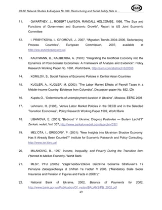 CASE Network Studies & Analyses No.397- Restructuring and Social Safety Nets in ... 
11. GWARTNEY, J., ROBERT LAWSON, RANDALL HOLCOMBE, 1998, "The Size and 
Functions of Government and Economic Growth", Report to US Joint Economic 
Committee 
12. I. PRIBYTKOVA, I., GROMOVS, J., 2007, “Migration Trends 2004–2006, Sederkeping 
Process Countries”, European Commission, 2007, available at 
http://ww.soderkoping.org.ua 
13. KAUFMANN, D., KALIBERDA, A. (1997): "Integrating the Unofficial Economy into the 
Dynamics of Post-Socialist Economies: A Framework of Analysis and Evidence", Policy 
Research Working Paper No. 1691, World Bank, http://ssrn.com/abstract=620508 
14. KOMILOV, S., Social Factors of Economic Policies in Central Asian Countries 
15. KUGLER, A., KUGLER, M. (2003): "The Labor Market Effects of Payroll Taxes in a 
Middle-Income Country: Evidence from Columbia", Discussion paper No. 852, IZA 
16. Kupets O., “Determinants of unemployment duration in Ukraine”, Moscow, EERC 2005 
17. Lehmann, H. (1995), “Active Labor Market Policies in the OECD and in the Selected 
Transition Economies”, Policy Research Working Paper 1502, World Bank 
18. LIBANOVA, E. (2001): "Bednost’ V Ukraine: Diagnoz Postavlen — Budem Lechit’?" 
Zerkalo nedeli, Vol. 337, http://www.zerkalo-nedeli.com/ie/archiv/337/ 
19. MEL’OTA, I., GREGORY, P. (2001): "New Insights into Ukrainian Shadow Economy: 
Has It Already Been Counted?" Institute for Economic Research and Policy Consulting, 
http://www.ier.kiev.ua/ 
20. MILANOVIC, B., 1997, Income, Inequality, and Poverty During the Transition from 
Planned to Market Economy. World Bank 
21. MLSP, PFU (2005): "Zagal’noobov’zzkove Derzavne Social’ne Strahuvan’a Ta 
Pensiyne Zabeppechenya U Chifrah Ta Factah V 2006, (“Mandatory State Social 
Insurance and Pension in Figures and Facts in 2006”)," 
22. National Bank of Ukraine, 2002, Balance of Payments for 2002, 
http://www.bank.gov.ua/Publication/Of_vydan/BALANS/PB_2002.pdf 
49 
 