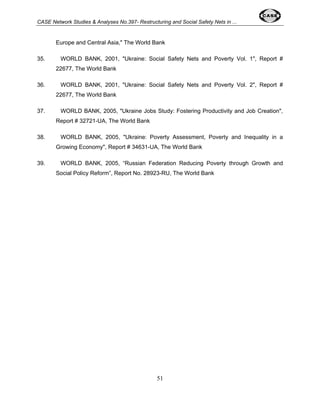 CASE Network Studies & Analyses No.397- Restructuring and Social Safety Nets in ... 
Europe and Central Asia," The World Bank 
35. WORLD BANK, 2001, "Ukraine: Social Safety Nets and Poverty Vol. 1", Report # 
51 
22677, The World Bank 
36. WORLD BANK, 2001, "Ukraine: Social Safety Nets and Poverty Vol. 2", Report # 
22677, The World Bank 
37. WORLD BANK, 2005, "Ukraine Jobs Study: Fostering Productivity and Job Creation", 
Report # 32721-UA, The World Bank 
38. WORLD BANK, 2005, "Ukraine: Poverty Assessment, Poverty and Inequality in a 
Growing Economy", Report # 34631-UA, The World Bank 
39. WORLD BANK, 2005, “Russian Federation Reducing Poverty through Growth and 
Social Policy Reform”, Report No. 28923-RU, The World Bank 
