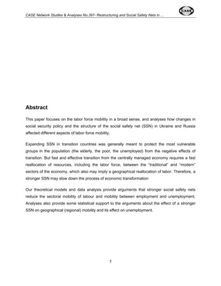CASE Network Studies & Analyses No.397- Restructuring and Social Safety Nets in ... 
5 
Abstract 
This paper focuses on the labor force mobility in a broad sense, and analyses how changes in 
social security policy and the structure of the social safety net (SSN) in Ukraine and Russia 
affected different aspects of labor force mobility. 
Expanding SSN in transition countries was generally meant to protect the most vulnerable 
groups in the population (the elderly, the poor, the unemployed) from the negative effects of 
transition. But fast and effective transition from the centrally managed economy requires a fast 
reallocation of resources, including the labor force, between the “traditional” and “modern” 
sectors of the economy, which also may imply a geographical reallocation of labor. Therefore, a 
stronger SSN may slow down the process of economic transformation 
Our theoretical models and data analysis provide arguments that stronger social safety nets 
reduce the sectoral mobility of labour and mobility between employment and unemployment. 
Analyses also provide some statistical support to the arguments about the effect of a stronger 
SSN on geographical (regional) mobility and its effect on unemployment. 
 
