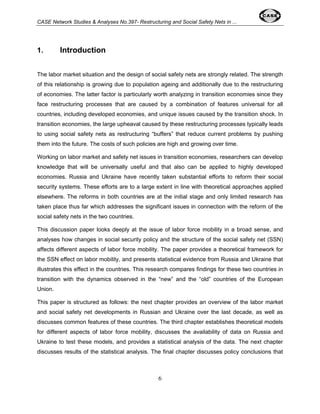 CASE Network Studies & Analyses No.397- Restructuring and Social Safety Nets in ... 
6 
1. Introduction 
The labor market situation and the design of social safety nets are strongly related. The strength 
of this relationship is growing due to population ageing and additionally due to the restructuring 
of economies. The latter factor is particularly worth analyzing in transition economies since they 
face restructuring processes that are caused by a combination of features universal for all 
countries, including developed economies, and unique issues caused by the transition shock. In 
transition economies, the large upheaval caused by these restructuring processes typically leads 
to using social safety nets as restructuring “buffers” that reduce current problems by pushing 
them into the future. The costs of such policies are high and growing over time. 
Working on labor market and safety net issues in transition economies, researchers can develop 
knowledge that will be universally useful and that also can be applied to highly developed 
economies. Russia and Ukraine have recently taken substantial efforts to reform their social 
security systems. These efforts are to a large extent in line with theoretical approaches applied 
elsewhere. The reforms in both countries are at the initial stage and only limited research has 
taken place thus far which addresses the significant issues in connection with the reform of the 
social safety nets in the two countries. 
This discussion paper looks deeply at the issue of labor force mobility in a broad sense, and 
analyses how changes in social security policy and the structure of the social safety net (SSN) 
affects different aspects of labor force mobility. The paper provides a theoretical framework for 
the SSN effect on labor mobility, and presents statistical evidence from Russia and Ukraine that 
illustrates this effect in the countries. This research compares findings for these two countries in 
transition with the dynamics observed in the “new” and the “old” countries of the European 
Union. 
This paper is structured as follows: the next chapter provides an overview of the labor market 
and social safety net developments in Russian and Ukraine over the last decade, as well as 
discusses common features of these countries. The third chapter establishes theoretical models 
for different aspects of labor force mobility, discusses the availability of data on Russia and 
Ukraine to test these models, and provides a statistical analysis of the data. The next chapter 
discusses results of the statistical analysis. The final chapter discusses policy conclusions that 
 