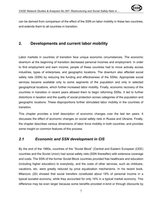 CASE Network Studies & Analyses No.397- Restructuring and Social Safety Nets in ... 
can be derived from comparison of the effect of the SSN on labor mobility in these two countries, 
and extends them to all countries in transition. 
2. Developments and current labor mobility 
Labor markets in countries of transition face unique economic circumstances. The economic 
downturn at the beginning of transition decreased personal incomes and employment. In order 
to find employment and earn income, people of these countries had to move actively across 
industries, types of enterprises, and geographic locations. The downturn also affected social 
safety nets (SSN) by reducing the funding and effectiveness of the SSNs. Appropriate social 
services became available only to some segments of the population and only in selected 
geographical locations, which further increased labor mobility. Finally, economic recovery of the 
countries in transition in recent years allowed them to begin reforming SSNs. It led to further 
distortions in taxation and the quality of social protection across categories of the population and 
geographic locations. These disproportions further stimulated labor mobility in the countries of 
transition. 
This chapter provides a brief description of economic changes over the last ten years. It 
discusses the effect of economic changes on social safety nets in Russia and Ukraine. Finally, 
the chapter describes various dimensions of labor force mobility in both countries, and provides 
some insight on common features of this process. 
2.1 Economic and SSN development in CIS 
By the end of the 1980s, countries of the “Soviet Block” (Central and Eastern European (CEE) 
countries and the Soviet Union) had social safety nets (SSN thereafter) with extensive coverage 
and costs. The SSN of the former Soviet Block countries provided free healthcare and education 
(including higher education) to everybody, and the costs of other services, such as childcare, 
vacations, etc. were greatly reduced by price equalization mechanisms. In his recent book, 
Milanovic (20) showed that social transfers constituted about 19% of personal income in a 
typical socialist economy, while they accounted for only 14% in a typical market economy. This 
difference may be even larger because some benefits provided in-kind or through discounts by 
7 
 