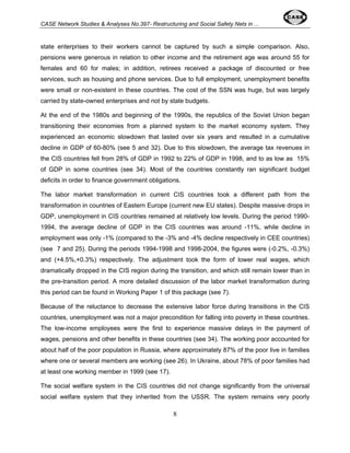 CASE Network Studies & Analyses No.397- Restructuring and Social Safety Nets in ... 
state enterprises to their workers cannot be captured by such a simple comparison. Also, 
pensions were generous in relation to other income and the retirement age was around 55 for 
females and 60 for males; in addition, retirees received a package of discounted or free 
services, such as housing and phone services. Due to full employment, unemployment benefits 
were small or non-existent in these countries. The cost of the SSN was huge, but was largely 
carried by state-owned enterprises and not by state budgets. 
At the end of the 1980s and beginning of the 1990s, the republics of the Soviet Union began 
transitioning their economies from a planned system to the market economy system. They 
experienced an economic slowdown that lasted over six years and resulted in a cumulative 
decline in GDP of 60-80% (see 5 and 32). Due to this slowdown, the average tax revenues in 
the CIS countries fell from 28% of GDP in 1992 to 22% of GDP in 1998, and to as low as 15% 
of GDP in some countries (see 34). Most of the countries constantly ran significant budget 
deficits in order to finance government obligations. 
The labor market transformation in current CIS countries took a different path from the 
transformation in countries of Eastern Europe (current new EU states). Despite massive drops in 
GDP, unemployment in CIS countries remained at relatively low levels. During the period 1990- 
1994, the average decline of GDP in the CIS countries was around -11%, while decline in 
employment was only -1% (compared to the -3% and -4% decline respectively in CEE countries) 
(see 7 and 25). During the periods 1994-1998 and 1998-2004, the figures were (-0.2%, -0.3%) 
and (+4.5%,+0.3%) respectively. The adjustment took the form of lower real wages, which 
dramatically dropped in the CIS region during the transition, and which still remain lower than in 
the pre-transition period. A more detailed discussion of the labor market transformation during 
this period can be found in Working Paper 1 of this package (see 7). 
Because of the reluctance to decrease the extensive labor force during transitions in the CIS 
countries, unemployment was not a major precondition for falling into poverty in these countries. 
The low-income employees were the first to experience massive delays in the payment of 
wages, pensions and other benefits in these countries (see 34). The working poor accounted for 
about half of the poor population in Russia, where approximately 87% of the poor live in families 
where one or several members are working (see 26). In Ukraine, about 78% of poor families had 
at least one working member in 1999 (see 17). 
The social welfare system in the CIS countries did not change significantly from the universal 
social welfare system that they inherited from the USSR. The system remains very poorly 
8 
 