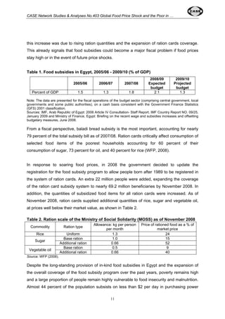 CASE Network Studies & Analyses No.403 Global Food Price Shock and the Poor in … 
this increase was due to rising ration quantities and the expansion of ration cards coverage. 
This already signals that food subsidies could become a major fiscal problem if food prices 
stay high or in the event of future price shocks. 
Table 1. Food subsidies in Egypt, 2005/06 - 2009/10 (% of GDP) 
2005/06 2006/07 2007/08 
11 
2008/09 
Expected 
budget 
2009/10 
Projected 
budget 
Percent of GDP 1.5 1.3 1.8 2.1 1.3 
Note: The data are presented for the fiscal operations of the budget sector (comprising central government, local 
governments and some public authorities), on a cash basis consistent with the Government Finance Statistics 
(GFS) 2001 classification. 
Sources: IMF, Arab Republic of Egypt: 2008 Article IV Consultation- Staff Report, IMF Country Report NO. 09/25, 
January 2009 and Ministry of Finance, Egypt: Briefing on the recent wage and subsidies increases and offsetting 
budgetary measures, June 2008. 
From a fiscal perspective, baladi bread subsidy is the most important, accounting for nearly 
79 percent of the total subsidy bill as of 2007/08. Ration cards critically affect consumption of 
selected food items of the poorest households accounting for 60 percent of their 
consumption of sugar, 73 percent for oil, and 40 percent for rice (WFP, 2008). 
In response to soaring food prices, in 2008 the government decided to update the 
registration for the food subsidy program to allow people born after 1989 to be registered in 
the system of ration cards. An extra 22 million people were added, expanding the coverage 
of the ration card subsidy system to nearly 69.2 million beneficiaries by November 2008. In 
addition, the quantities of subsidized food items for all ration cards were increased. As of 
November 2008, ration cards supplied additional quantities of rice, sugar and vegetable oil, 
at prices well below their market value, as shown in Table 2. 
Table 2. Ration scale of the Ministry of Social Solidarity (MOSS) as of November 2008 
Commodity Ration type Allowance: kg per person 
per month 
Price of rationed food as a % of 
market price 
Rice Uniform 1.3 24 
Sugar Base ration 1.0 15 Additional ration 0.66 52 
Vegetable oil Base ration 0.5 9 Additional ration 0.66 40 
Source: WFP (2008). 
Despite the long-standing provision of in-kind food subsidies in Egypt and the expansion of 
the overall coverage of the food subsidy program over the past years, poverty remains high 
and a large proportion of people remain highly vulnerable to food insecurity and malnutrition. 
Almost 44 percent of the population subsists on less than $2 per day in purchasing power 
 