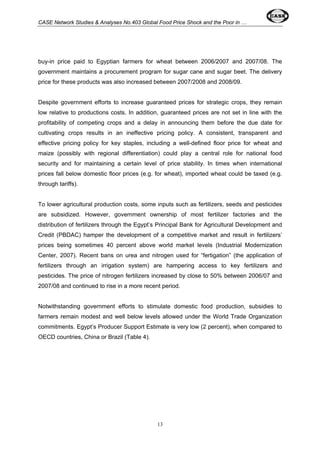 CASE Network Studies & Analyses No.403 Global Food Price Shock and the Poor in … 
buy-in price paid to Egyptian farmers for wheat between 2006/2007 and 2007/08. The 
government maintains a procurement program for sugar cane and sugar beet. The delivery 
price for these products was also increased between 2007/2008 and 2008/09. 
Despite government efforts to increase guaranteed prices for strategic crops, they remain 
low relative to productions costs. In addition, guaranteed prices are not set in line with the 
profitability of competing crops and a delay in announcing them before the due date for 
cultivating crops results in an ineffective pricing policy. A consistent, transparent and 
effective pricing policy for key staples, including a well-defined floor price for wheat and 
maize (possibly with regional differentiation) could play a central role for national food 
security and for maintaining a certain level of price stability. In times when international 
prices fall below domestic floor prices (e.g. for wheat), imported wheat could be taxed (e.g. 
through tariffs). 
To lower agricultural production costs, some inputs such as fertilizers, seeds and pesticides 
are subsidized. However, government ownership of most fertilizer factories and the 
distribution of fertilizers through the Egypt’s Principal Bank for Agricultural Development and 
Credit (PBDAC) hamper the development of a competitive market and result in fertilizers’ 
prices being sometimes 40 percent above world market levels (Industrial Modernization 
Center, 2007). Recent bans on urea and nitrogen used for “fertigation” (the application of 
fertilizers through an irrigation system) are hampering access to key fertilizers and 
pesticides. The price of nitrogen fertilizers increased by close to 50% between 2006/07 and 
2007/08 and continued to rise in a more recent period. 
Notwithstanding government efforts to stimulate domestic food production, subsidies to 
farmers remain modest and well below levels allowed under the World Trade Organization 
commitments. Egypt’s Producer Support Estimate is very low (2 percent), when compared to 
OECD countries, China or Brazil (Table 4). 
13 
 