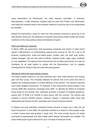 CASE Network Studies & Analyses No.403 Global Food Price Shock and the Poor in … 
using interventions by Derzhrezerv, the state reserves committee. In particular, 
Rezurspostach, a state enterprise, imported beef and pork from Poland, and Derzhrezerv 
was selling the imported meat on the domestic market at a loss that was to be compensated 
by subsidies. 
Despite the interventions, prices for meat and meat products continued to grow due to the 
high demand. Worse yet, the distribution of imported meat without proper tenders set uneven 
conditions on the meat packing market and fostered corruption. 
Other anti-inflationary measures 
In March 2008, the government, food processing companies and owners of retail chains 
signed a Memorandum of Understanding capping price mark-up at 12% for a list of 32 
products, including flour, bread and baked goods, noodles, grits, rice, beef, pork, poultry, 
cooked sausages, milk and milk culture products, creamery butter, eggs, sugar, sunflower 
oil, and vegetables. The signing of the memorandum did not affect price trends, as it was not 
mandatory for all retail traders to comply with the Memorandum, and no negative 
consequences for failing to obey the rules were presupposed. 
Attempts to reform the bread subsidy schemes 
The bread subsidy scheme run by local authorities also came under pressure with surging 
grain and flour prices. This motivated attempts for reforms that at the same time tried to 
address the underlying problem of limited efficiency of the scheme. The solutions assumed 
much better targeted mechanisms. For example, in Kyiv bread prices almost doubled in the 
summer 2008 after remaining unchanged since 2006. To alleviate the effects of increased 
bread prices for the poorest, Kyiv authorities launched a program of targeted assistance, 
paying UAH 15 (USD 2-3) monthly to every person with low incomes. The scheme was 
available to around 450,000 persons. However, already in December 2008, faced with 
deteriorating city finances the Kyiv authorities were forced to stop the scheme. 
In Odessa, the local authorities subsidised limited amounts of bread, but it often did not 
reach the poorest. In June 2008, the authorities switched to a scheme in which people under 
a certain income level were granted a social card. The cards provide discount for bread 
purchased at supermarkets and other outlets where special card-readers are installed. The 
cards entitle buyers to get a discount for up to 10 loaves of bread per month. 
19 
 