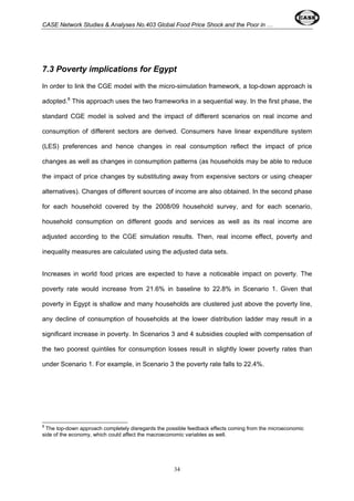 CASE Network Studies & Analyses No.403 Global Food Price Shock and the Poor in … 
7.3 Poverty implications for Egypt 
In order to link the CGE model with the micro-simulation framework, a top-down approach is 
adopted.8 This approach uses the two frameworks in a sequential way. In the first phase, the 
standard CGE model is solved and the impact of different scenarios on real income and 
consumption of different sectors are derived. Consumers have linear expenditure system 
(LES) preferences and hence changes in real consumption reflect the impact of price 
changes as well as changes in consumption patterns (as households may be able to reduce 
the impact of price changes by substituting away from expensive sectors or using cheaper 
alternatives). Changes of different sources of income are also obtained. In the second phase 
for each household covered by the 2008/09 household survey, and for each scenario, 
household consumption on different goods and services as well as its real income are 
adjusted according to the CGE simulation results. Then, real income effect, poverty and 
inequality measures are calculated using the adjusted data sets. 
Increases in world food prices are expected to have a noticeable impact on poverty. The 
poverty rate would increase from 21.6% in baseline to 22.8% in Scenario 1. Given that 
poverty in Egypt is shallow and many households are clustered just above the poverty line, 
any decline of consumption of households at the lower distribution ladder may result in a 
significant increase in poverty. In Scenarios 3 and 4 subsidies coupled with compensation of 
the two poorest quintiles for consumption losses result in slightly lower poverty rates than 
under Scenario 1. For example, in Scenario 3 the poverty rate falls to 22.4%. 
8 The top-down approach completely disregards the possible feedback effects coming from the microeconomic 
side of the economy, which could affect the macroeconomic variables as well. 
34 
 