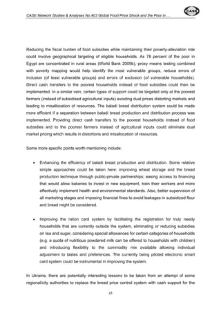 CASE Network Studies & Analyses No.403 Global Food Price Shock and the Poor in … 
Reducing the fiscal burden of food subsidies while maintaining their poverty-alleviation role 
could involve geographical targeting of eligible households. As 78 percent of the poor in 
Egypt are concentrated in rural areas (World Bank 2009b), proxy means testing combined 
with poverty mapping would help identify the most vulnerable groups, reduce errors of 
inclusion (of least vulnerable groups) and errors of exclusion (of vulnerable households). 
Direct cash transfers to the poorest households instead of food subsidies could then be 
implemented. In a similar vein, certain types of support could be targeted only at the poorest 
farmers (instead of subsidised agricultural inputs) avoiding dual prices distorting markets and 
leading to misallocation of resources. The baladi bread distribution system could be made 
more efficient if a separation between baladi bread production and distribution process was 
implemented. Providing direct cash transfers to the poorest households instead of food 
subsidies and to the poorest farmers instead of agricultural inputs could eliminate dual 
market pricing which results in distortions and misallocation of resources. 
Some more specific points worth mentioning include: 
• Enhancing the efficiency of baladi bread production and distribution. Some relative 
simple approaches could be taken here: improving wheat storage and the bread 
production technique through public-private partnerships; easing access to financing 
that would allow bakeries to invest in new equipment, train their workers and more 
effectively implement health and environmental standards. Also, better supervision of 
all marketing stages and imposing financial fines to avoid leakages in subsidized flour 
and bread might be considered. 
• Improving the ration card system by facilitating the registration for truly needy 
households that are currently outside the system, eliminating or reducing subsidies 
on tea and sugar, considering special allowances for certain categories of households 
(e.g. a quota of nutritious powdered milk can be offered to households with children) 
and introducing flexibility to the commodity mix available allowing individual 
adjustment to tastes and preferences. The currently being piloted electronic smart 
card system could be instrumental in improving the system. 
In Ukraine, there are potentially interesting lessons to be taken from an attempt of some 
regional/city authorities to replace the bread price control system with cash support for the 
45 
 