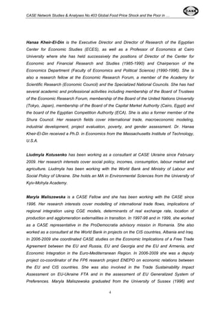 CASE Network Studies & Analyses No.403 Global Food Price Shock and the Poor in … 
Hanaa Kheir-El-Din is the Executive Director and Director of Research of the Egyptian 
Center for Economic Studies (ECES), as well as a Professor of Economics at Cairo 
University where she has held successively the positions of Director of the Center for 
Economic and Financial Research and Studies (1985-1990) and Chairperson of the 
Economics Department (Faculty of Economics and Political Science) (1990-1996). She is 
also a research fellow at the Economic Research Forum, a member of the Academy for 
Scientific Research (Economic Council) and the Specialized National Councils. She has had 
several academic and professional activities including membership of the Board of Trustees 
of the Economic Research Forum, membership of the Board of the United Nations University 
(Tokyo, Japan), membership of the Board of the Capital Market Authority (Cairo, Egypt) and 
the board of the Egyptian Competition Authority (ECA). She is also a former member of the 
Shura Council. Her research fields cover international trade, macroeconomic modeling, 
industrial development, project evaluation, poverty, and gender assessment. Dr. Hanaa 
Kheir-El-Din received a Ph.D. in Economics from the Massachusetts Institute of Technology, 
U.S.A. 
Liudmyla Kotusenko has been working as a consultant at CASE Ukraine since February 
2009. Her research interests cover social policy, incomes, consumption, labour market and 
agriculture. Liudmyla has been working with the World Bank and Ministry of Labour and 
Social Policy of Ukraine. She holds an MA in Environmental Sciences from the University of 
Kyiv-Mohyla Academy. 
Maryla Maliszewska is a CASE Fellow and she has been working with the CASE since 
1996. Her research interests cover modelling of international trade flows, implications of 
regional integration using CGE models, determinants of real exchange rate, location of 
production and agglomeration externalities in transition. In 1997-98 and in 1999, she worked 
as a CASE representative in the ProDemocratia advisory mission in Romania. She also 
worked as a consultant at the World Bank in projects on the CIS countries, Albania and Iraq. 
In 2006-2009 she coordinated CASE studies on the Economic Implications of a Free Trade 
Agreement between the EU and Russia, EU and Georgia and the EU and Armenia, and 
Economic Integration in the Euro-Mediterranean Region. In 2006-2009 she was a deputy 
project co-coordinator of the FP6 research project ENEPO on economic relations between 
the EU and CIS countries. She was also involved in the Trade Sustainability Impact 
Assessment on EU-Ukraine FTA and in the assessment of EU Generalized System of 
Preferences. Maryla Maliszewska graduated from the University of Sussex (1996) and 
4 
 