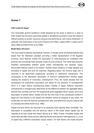 CASE Network Studies & Analyses No.403 Global Food Price Shock and the Poor in … 
51 
Annex 1 
CGE model for Egypt 
The computable general equilibrium model designed for this study is based on a class of 
CGE models that has been extensively applied to developing countries to study the impact of 
different policies on growth, economic structure and performance, and income distribution. In 
particular, the model draws on the work of Dervis et al (1982), Lofgren (2001), Lofgren and El 
Saïd (1999) and Kheir-El-Din et al (1996). 
Model Basic Structure 
The core model is basically neoclassical; however, it includes some structuralist features that 
depart from the Walrasian paradigm providing a better representation of the Egyptian 
economy. Such features include the assumption of mark-up-pricing for subsidized food 
products and accordingly fixed domestic prices for such products. The model also assumes 
imperfect substitutability between goods traded internationally and domestic output. 
Structuralist features extend to the factors’ markets where existence of wage rigidities and 
immobility of capital and land are assumed. Regarding labour, the nominal wage rate is 
assumed to be determined exogenously according to institutional mechanisms. This 
corresponds to the Keynesian assumption of short-run predetermined nominal wages 
implying the presence of involuntary unemployment. Thus, the model deviates from the 
neoclassical full employment assumption and allows for the presence of unemployment 
which is a major feature characterizing labour markets in Egypt. National Keynesian 
unemployment is endogenously determined as the difference between the aggregate labour 
demand from activities and from the exogenously given aggregate labour supply. Due to the 
assumption of perfect labour mobility and the fact that most of the unemployed workers in 
Egypt are new entrants to the market and therefore cannot be assigned to any sector, the 
model does not solve for sectoral unemployment rates and determines only the national rate 
of unemployment (Kheir-El-Din et al. 1996). 
Capital and land stocks are assumed to be sectorally fixed implying factor immobility. This 
assumption is compatible with the short-run nature of the model where capital may be 
regarded to be less mobile than labour (Dervis et al. 1982). Further, immobility implies that 
rental rates will differ across sectors reflecting the fact that capital is heterogeneous i.e. a unit 
of capital has a different composition across sectors. For both factors, the model assumes 
 