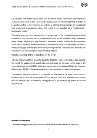 CASE Network Studies & Analyses No.403 Global Food Price Shock and the Poor in … 
full utilization with flexible rental rates. Due to market forces, rental rates are determined 
endogenously in each sector. However, the neoclassical assumption regarding all factors to 
be paid according to their marginal productivity is retained. Incorporating both neoclassical 
and structuralist characteristics allows the model to be classified as a “Neoclassical - 
Structuralist” model. 
The model is of a short-run nature implying that the results of the comparative static analysis 
experiments may be interpreted as a relatively short-run equilibrium effects to an exogenous 
policy change. Regarding its time dimension, the model is static. It solves equilibrium values 
in one period. For each period it generates a set of relative prices of commodities and factors 
that equate supply and demand in the corresponding markets. The model also allows for the 
determination of consumer price index indicating inflation. 
Social Accounting Matrix as data base for the model 
A Social Accounting Matrix (SAM) for Egypt for 2006/2007 was constructed as data base for 
the model. An updated input-output table was estimated for this year on the basis of the 
input-output table for 2002/2003, which was constructed at the Ministry of State for Economic 
Development (MOED). This table consists of 22 sectors producing goods and services. 
The updated table was adjusted to conform to the objectives of the study, therefore more 
details on production and consumption of food were included and non-food manufactured 
products were grouped in one sector. Disaggregation of sectors explicitly reveals subsidized 
food products. 
Model Characteristics 
The model disaggregation by institutions, factors and activities is shown in Table A1.1. 
52 
 