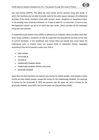 CASE Network Studies & Analyses No.416 – The system of Long-Term Care in Poland 
day care homes (DDPS). The adult day care homes are for persons living with family, in 
which the members are not able to provide care for the older person because of professional 
activities of the family members (most often women: wives, daughters or daughters-in-law). 
In the working hours of family members, i.e. 5 days a week for no more than 12 hours a day, 
the dependant person can go to an adult day care center, which provides all the necessary 
living and care services. 
A residential social welfare home (DPS) is defined as an institution which provides round-the-clock 
living conditions, protection as well as supportive and educational services at the level 
of current standards. In the residential care homes there are people who never leave the 
institutional care. In Poland there are several kinds of residential homes, separated 
according to the kind of persons under care, that is: 
· older people 
· chronically ill 
· mentally ill 
· intellectually disabled adults 
· intellectually disabled children and youth 
· physically disabled 
Apart from the fact that there are special care homes for elderly people, most people in other 
homes are also elderly people; except the homes for the intellectually disabled. For example 
in homes for the chronically ill, 80% are persons over 60 years old, and in homes for the 
physically disabled, about 60% are over 60 years old (Szczerbińska 2006). 
9 
 