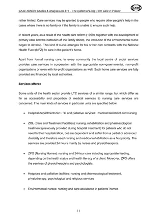 CASE Network Studies & Analyses No.416 – The system of Long-Term Care in Poland 
rather limited. Care services may be granted to people who require other people's help in the 
cases where there is no family or if the family is unable to ensure such help. 
In recent years, as a result of the health care reform (1999), together with the development of 
primary care and the institution of the family doctor, the institution of the environmental nurse 
began to develop. This kind of nurse arranges for his or her own contracts with the National 
Health Fund (NFZ) for care in the patient’s home. 
Apart from formal nursing care, in every community the local centre of social services 
provides care services in cooperation with the appropriate non–governmental, non–profit 
organizations or even with for-profit organizations as well. Such home care services are fully 
provided and financed by local authorities. 
11 
Services offered 
Some units of the health sector provide LTC services of a similar range, but which differ as 
far as accessibility and proportion of medical services to nursing care services are 
concerned. The main kinds of services in particular units are specified below: 
· Hospital departments for LTC and palliative services: medical treatment and nursing 
· ZOL (Care and Treatment Facilities): nursing, rehabilitation and pharmacological 
treatment (previously provided during hospital treatment) for patients who do not 
need further hospitalization, but are dependent and suffer from a partial or advanced 
disability and therefore need nursing and medical rehabilitation as a first priority. The 
services are provided 24 hours mainly by nurses and physiotherapists. 
· ZPO (Nursing Homes): nursing and 24-hour care including appropriate feeding, 
depending on the health status and health literacy of a client. Moreover, ZPO offers 
the services of physiotherapists and psychologists. 
· Hospices and palliative facilities: nursing and pharmacological treatment, 
physiotherapy, psychological and religious services 
· Environmental nurses: nursing and care assistance in patients’ homes 
 